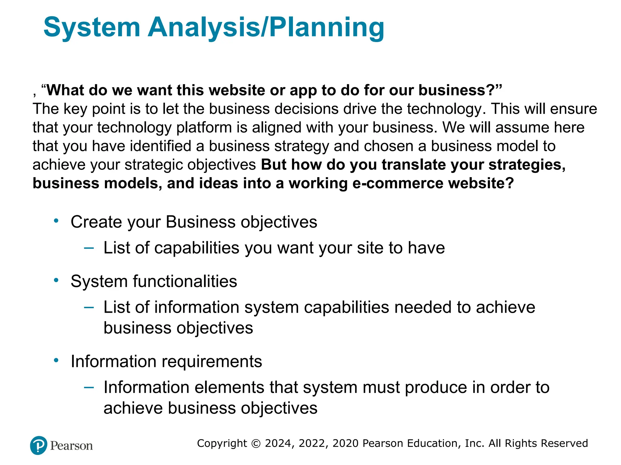 Copyright © 2024, 2022, 2020 Pearson Education, Inc. All Rights Reserved
System Analysis/Planning
• Create your Business objectives
– List of capabilities you want your site to have
• System functionalities
– List of information system capabilities needed to achieve
business objectives
• Information requirements
– Information elements that system must produce in order to
achieve business objectives
, “What do we want this website or app to do for our business?”
The key point is to let the business decisions drive the technology. This will ensure
that your technology platform is aligned with your business. We will assume here
that you have identified a business strategy and chosen a business model to
achieve your strategic objectives But how do you translate your strategies,
business models, and ideas into a working e-commerce website?
 