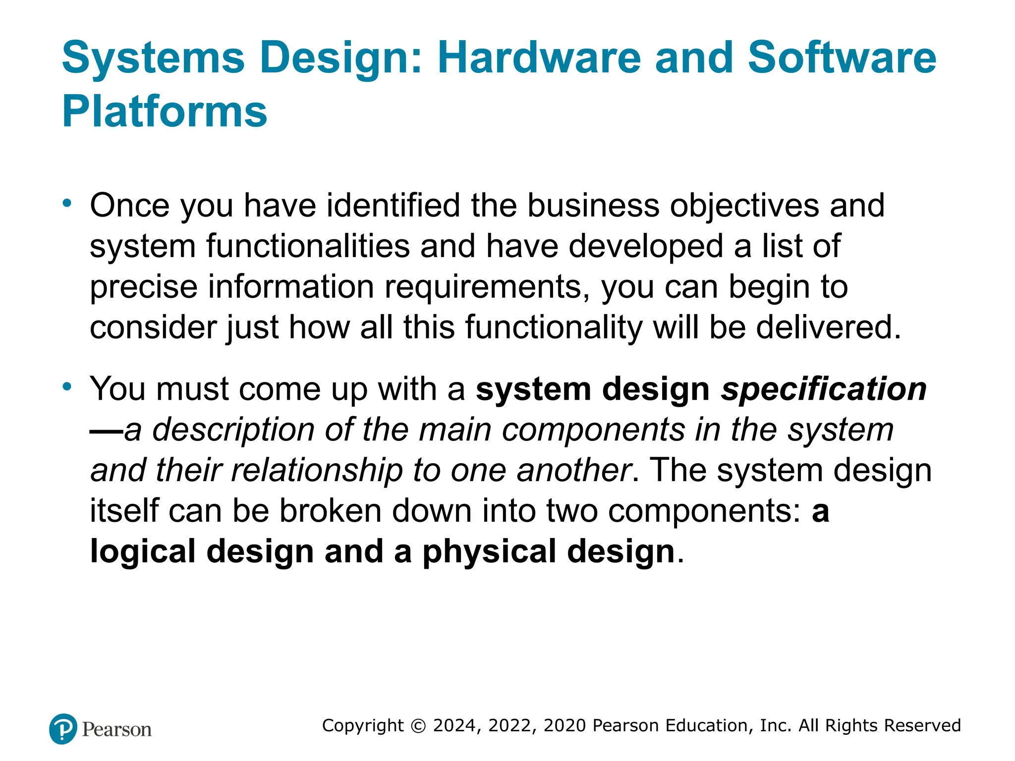 Copyright © 2024, 2022, 2020 Pearson Education, Inc. All Rights Reserved
Systems Design: Hardware and Software
Platforms
• Once you have identified the business objectives and
system functionalities and have developed a list of
precise information requirements, you can begin to
consider just how all this functionality will be delivered.
• You must come up with a system design specification
—a description of the main components in the system
and their relationship to one another. The system design
itself can be broken down into two components: a
logical design and a physical design.
 