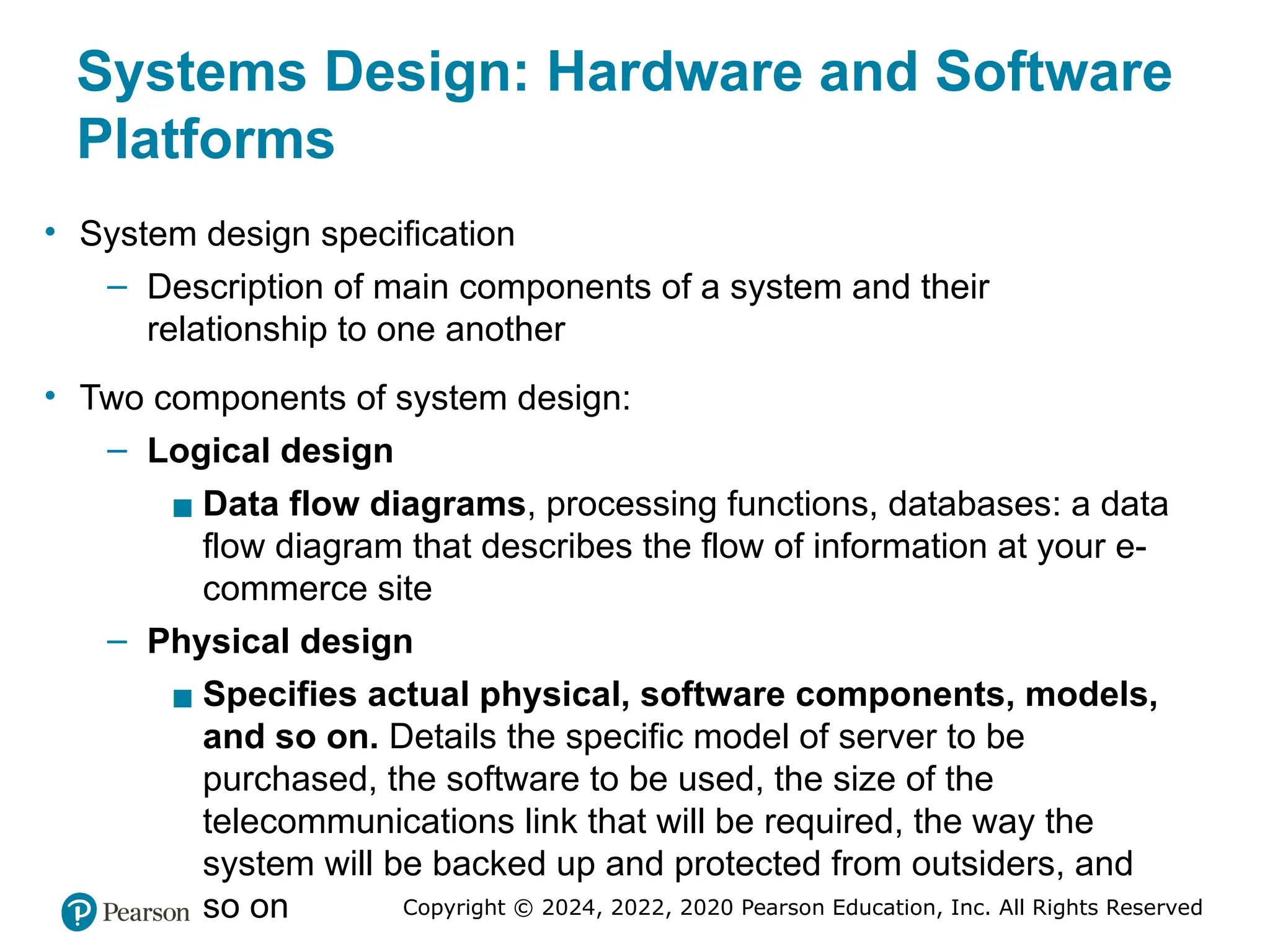 Copyright © 2024, 2022, 2020 Pearson Education, Inc. All Rights Reserved
Systems Design: Hardware and Software
Platforms
• System design specification
– Description of main components of a system and their
relationship to one another
• Two components of system design:
– Logical design
▪ Data flow diagrams, processing functions, databases: a data
flow diagram that describes the flow of information at your e-
commerce site
– Physical design
▪ Specifies actual physical, software components, models,
and so on. Details the specific model of server to be
purchased, the software to be used, the size of the
telecommunications link that will be required, the way the
system will be backed up and protected from outsiders, and
so on
 