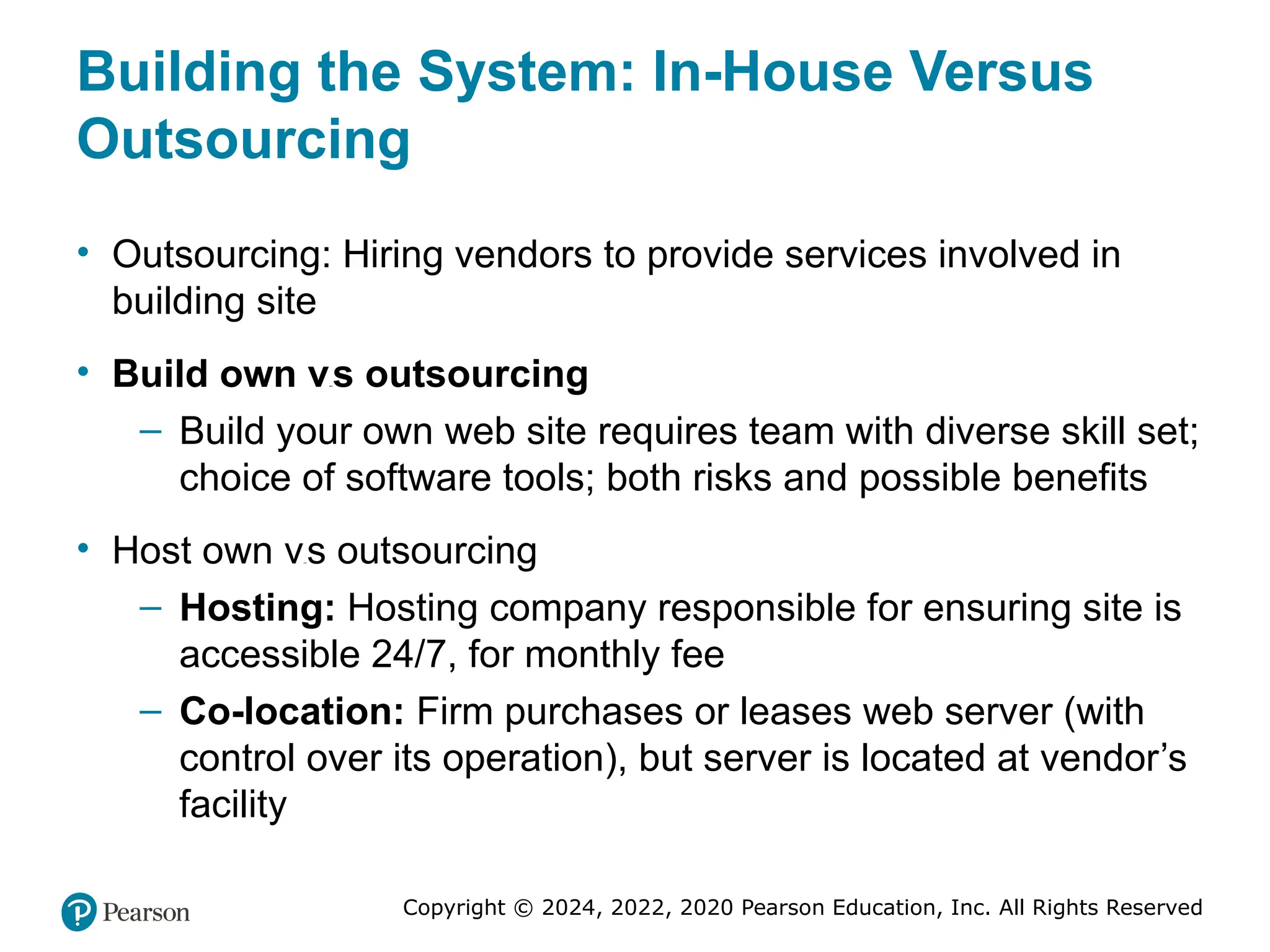 Copyright © 2024, 2022, 2020 Pearson Education, Inc. All Rights Reserved
Building the System: In-House Versus
Outsourcing
• Outsourcing: Hiring vendors to provide services involved in
building site
• Build own versus outsourcing
– Build your own web site requires team with diverse skill set;
choice of software tools; both risks and possible benefits
• Host own versus outsourcing
– Hosting: Hosting company responsible for ensuring site is
accessible 24/7, for monthly fee
– Co-location: Firm purchases or leases web server (with
control over its operation), but server is located at vendor’s
facility
 