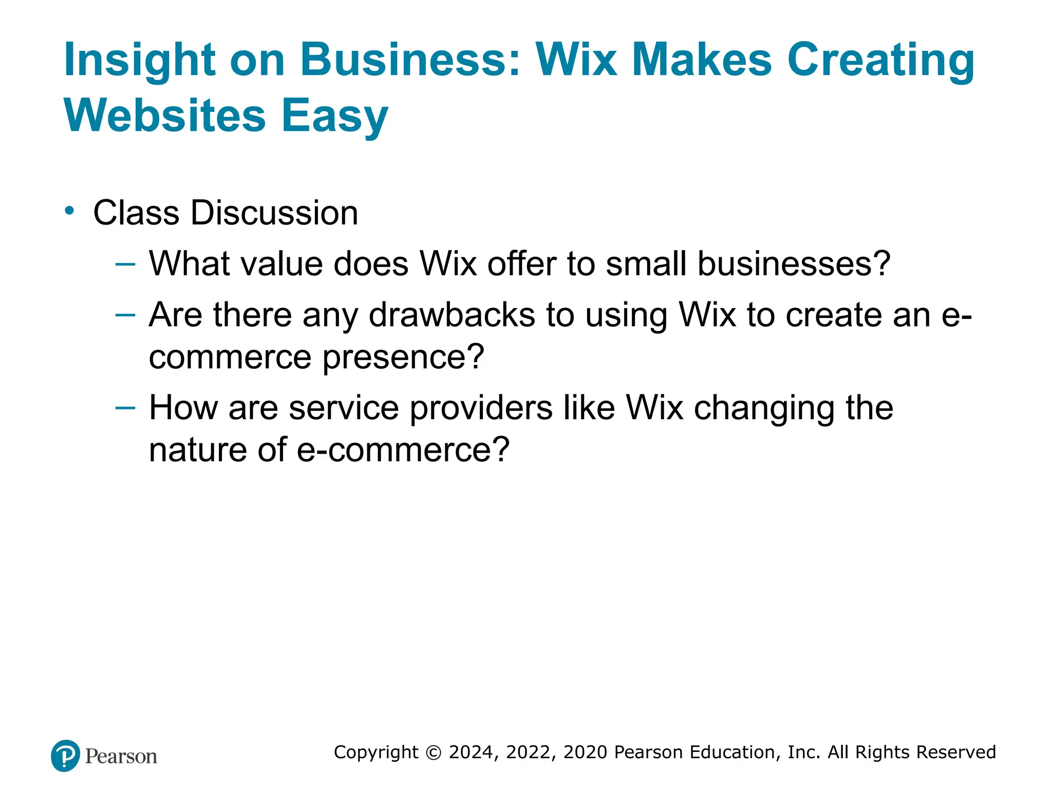 Copyright © 2024, 2022, 2020 Pearson Education, Inc. All Rights Reserved
Insight on Business: Wix Makes Creating
Websites Easy
• Class Discussion
– What value does Wix offer to small businesses?
– Are there any drawbacks to using Wix to create an e-
commerce presence?
– How are service providers like Wix changing the
nature of e-commerce?
 