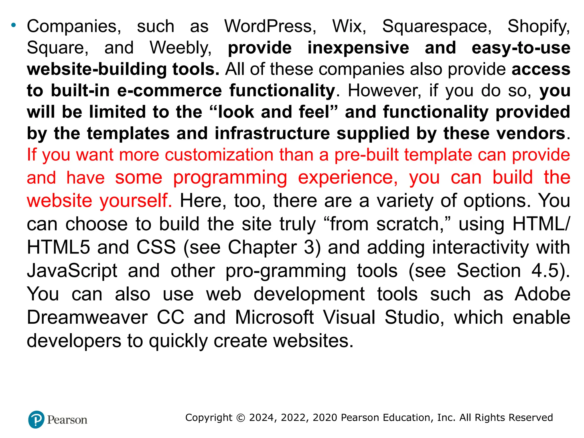 Copyright © 2024, 2022, 2020 Pearson Education, Inc. All Rights Reserved
• Companies, such as WordPress, Wix, Squarespace, Shopify,
Square, and Weebly, provide inexpensive and easy-to-use
website-building tools. All of these companies also provide access
to built-in e-commerce functionality. However, if you do so, you
will be limited to the “look and feel” and functionality provided
by the templates and infrastructure supplied by these vendors.
If you want more customization than a pre-built template can provide
and have some programming experience, you can build the
website yourself. Here, too, there are a variety of options. You
can choose to build the site truly “from scratch,” using HTML/
HTML5 and CSS (see Chapter 3) and adding interactivity with
JavaScript and other pro-gramming tools (see Section 4.5).
You can also use web development tools such as Adobe
Dreamweaver CC and Microsoft Visual Studio, which enable
developers to quickly create websites.
 
