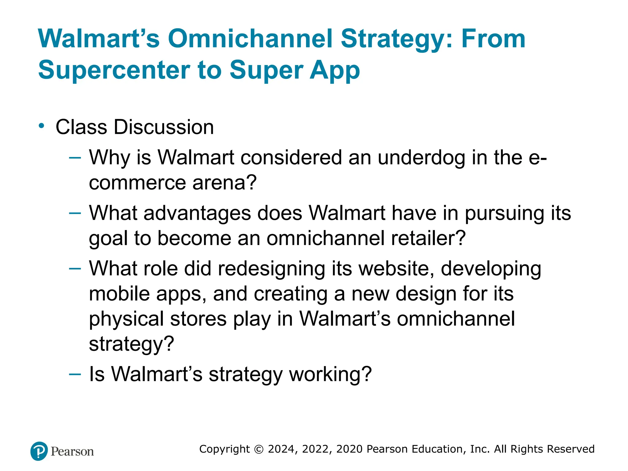 Copyright © 2024, 2022, 2020 Pearson Education, Inc. All Rights Reserved
Walmart’s Omnichannel Strategy: From
Supercenter to Super App
• Class Discussion
– Why is Walmart considered an underdog in the e-
commerce arena?
– What advantages does Walmart have in pursuing its
goal to become an omnichannel retailer?
– What role did redesigning its website, developing
mobile apps, and creating a new design for its
physical stores play in Walmart’s omnichannel
strategy?
– Is Walmart’s strategy working?
 