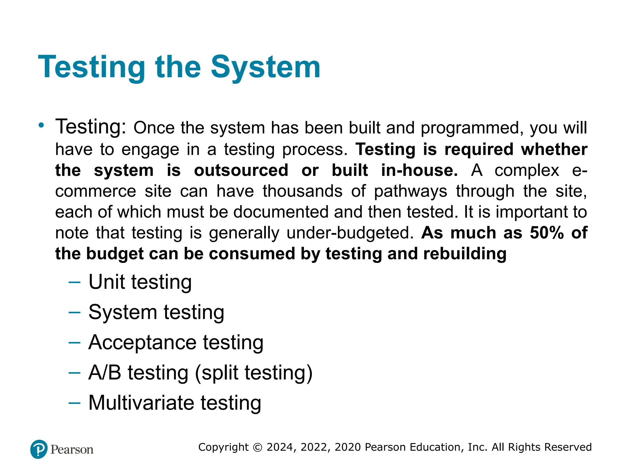 Copyright © 2024, 2022, 2020 Pearson Education, Inc. All Rights Reserved
Testing the System
• Testing: Once the system has been built and programmed, you will
have to engage in a testing process. Testing is required whether
the system is outsourced or built in-house. A complex e-
commerce site can have thousands of pathways through the site,
each of which must be documented and then tested. It is important to
note that testing is generally under-budgeted. As much as 50% of
the budget can be consumed by testing and rebuilding
– Unit testing
– System testing
– Acceptance testing
– A/B testing (split testing)
– Multivariate testing
 