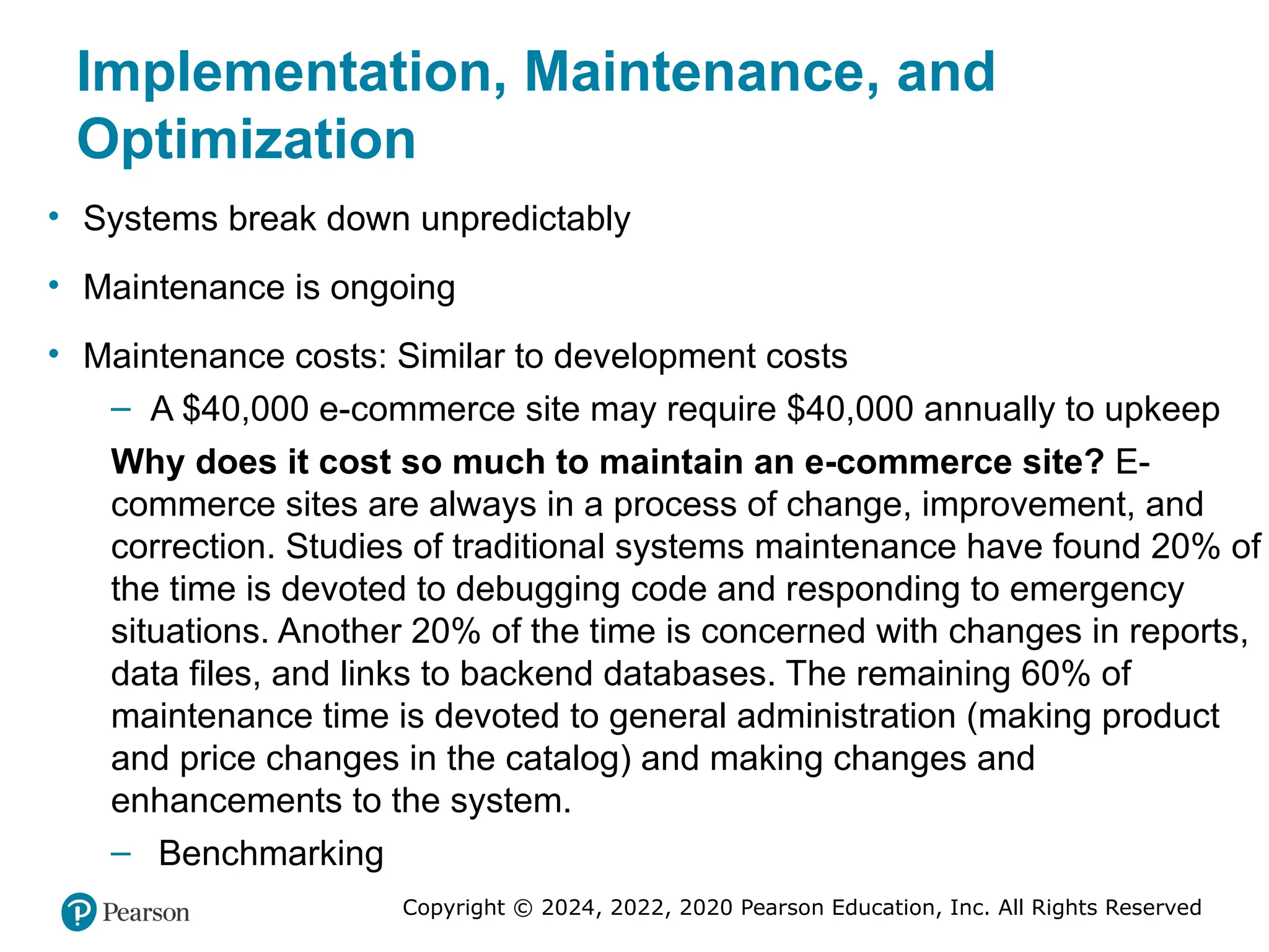Copyright © 2024, 2022, 2020 Pearson Education, Inc. All Rights Reserved
Implementation, Maintenance, and
Optimization
• Systems break down unpredictably
• Maintenance is ongoing
• Maintenance costs: Similar to development costs
– A $40,000 e-commerce site may require $40,000 annually to upkeep
Why does it cost so much to maintain an e-commerce site? E-
commerce sites are always in a process of change, improvement, and
correction. Studies of traditional systems maintenance have found 20% of
the time is devoted to debugging code and responding to emergency
situations. Another 20% of the time is concerned with changes in reports,
data files, and links to backend databases. The remaining 60% of
maintenance time is devoted to general administration (making product
and price changes in the catalog) and making changes and
enhancements to the system.
– Benchmarking
 