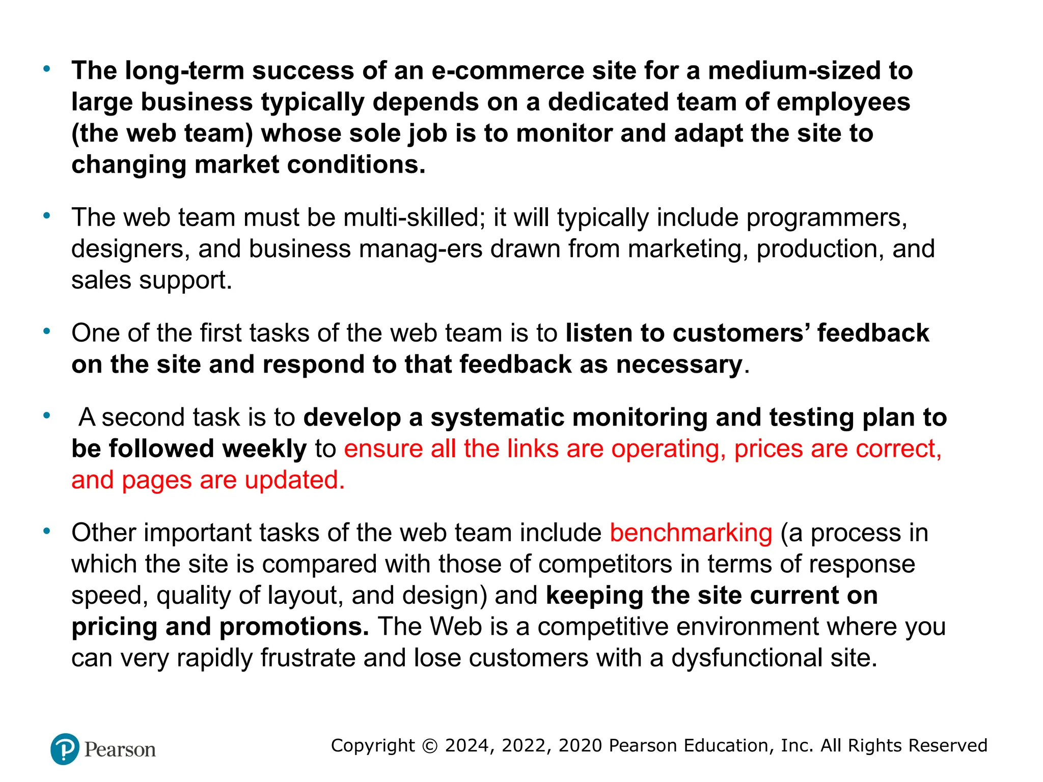 Copyright © 2024, 2022, 2020 Pearson Education, Inc. All Rights Reserved
• The long-term success of an e-commerce site for a medium-sized to
large business typically depends on a dedicated team of employees
(the web team) whose sole job is to monitor and adapt the site to
changing market conditions.
• The web team must be multi-skilled; it will typically include programmers,
designers, and business manag-ers drawn from marketing, production, and
sales support.
• One of the first tasks of the web team is to listen to customers’ feedback
on the site and respond to that feedback as necessary.
• A second task is to develop a systematic monitoring and testing plan to
be followed weekly to ensure all the links are operating, prices are correct,
and pages are updated.
• Other important tasks of the web team include benchmarking (a process in
which the site is compared with those of competitors in terms of response
speed, quality of layout, and design) and keeping the site current on
pricing and promotions. The Web is a competitive environment where you
can very rapidly frustrate and lose customers with a dysfunctional site.
 