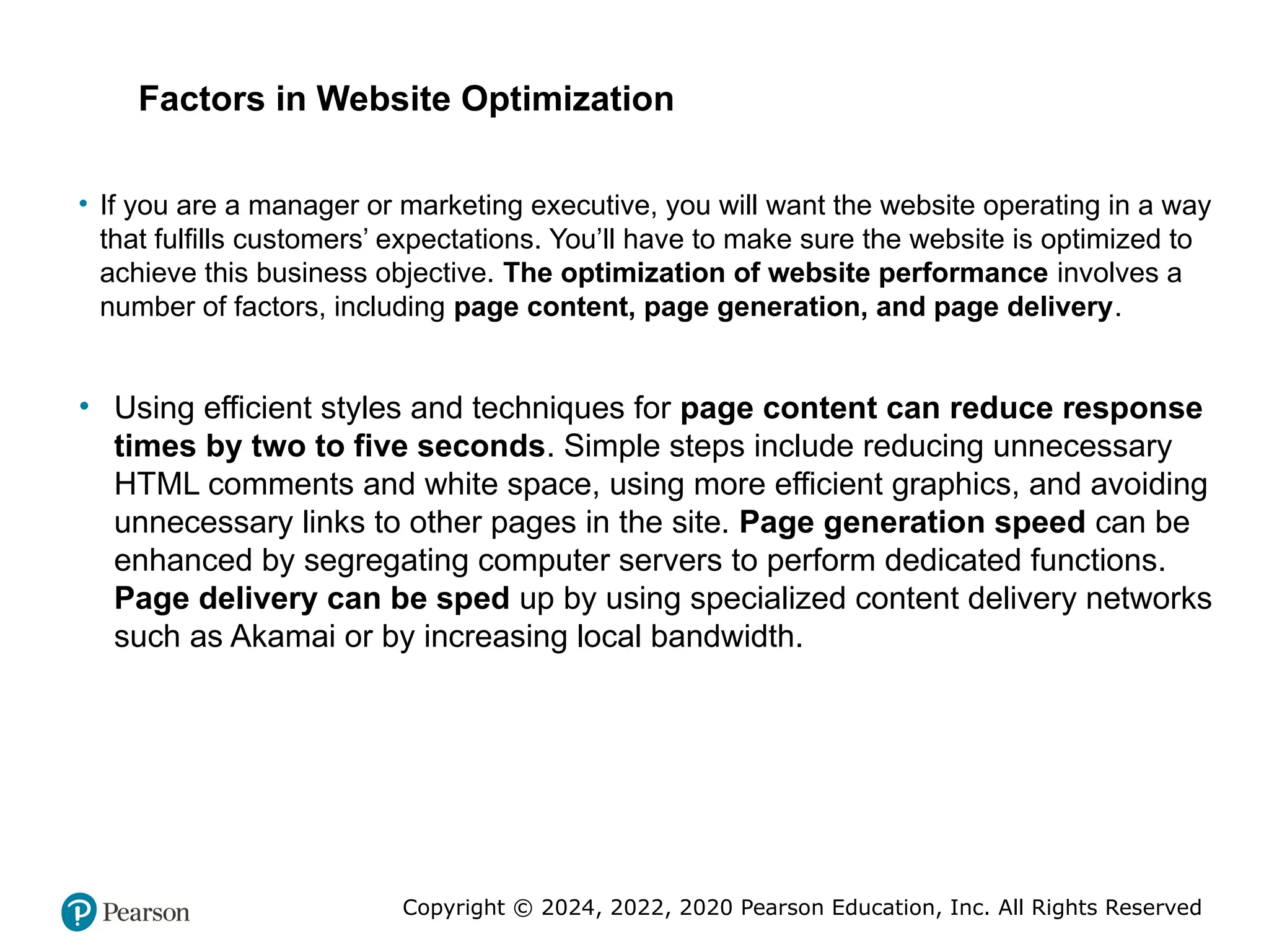 Copyright © 2024, 2022, 2020 Pearson Education, Inc. All Rights Reserved
• If you are a manager or marketing executive, you will want the website operating in a way
that fulfills customers’ expectations. You’ll have to make sure the website is optimized to
achieve this business objective. The optimization of website performance involves a
number of factors, including page content, page generation, and page delivery.
• Using efficient styles and techniques for page content can reduce response
times by two to five seconds. Simple steps include reducing unnecessary
HTML comments and white space, using more efficient graphics, and avoiding
unnecessary links to other pages in the site. Page generation speed can be
enhanced by segregating computer servers to perform dedicated functions.
Page delivery can be sped up by using specialized content delivery networks
such as Akamai or by increasing local bandwidth.
Factors in Website Optimization
 