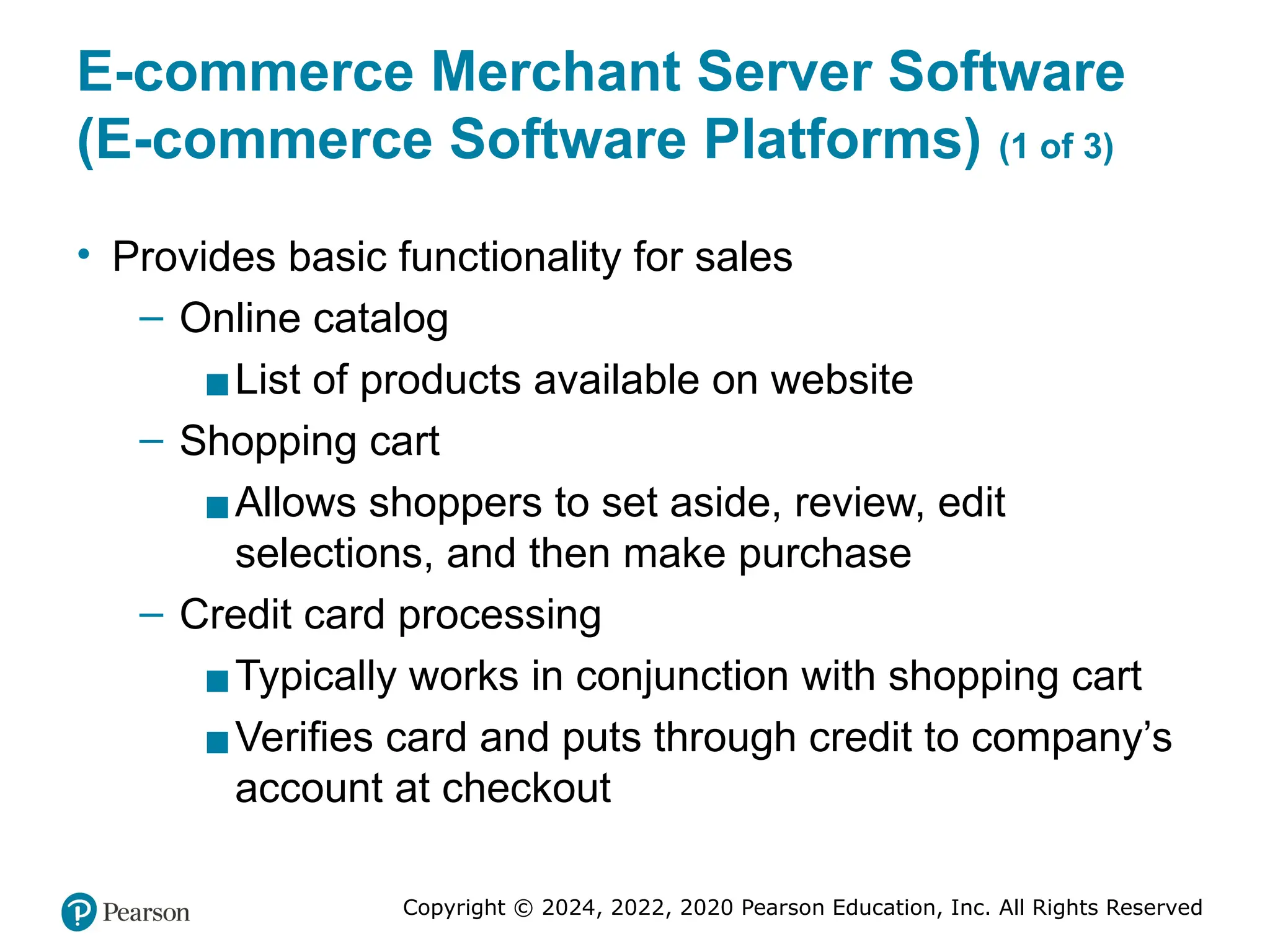 Copyright © 2024, 2022, 2020 Pearson Education, Inc. All Rights Reserved
E-commerce Merchant Server Software
(E-commerce Software Platforms) (1 of 3)
• Provides basic functionality for sales
– Online catalog
▪List of products available on website
– Shopping cart
▪Allows shoppers to set aside, review, edit
selections, and then make purchase
– Credit card processing
▪Typically works in conjunction with shopping cart
▪Verifies card and puts through credit to company’s
account at checkout
 