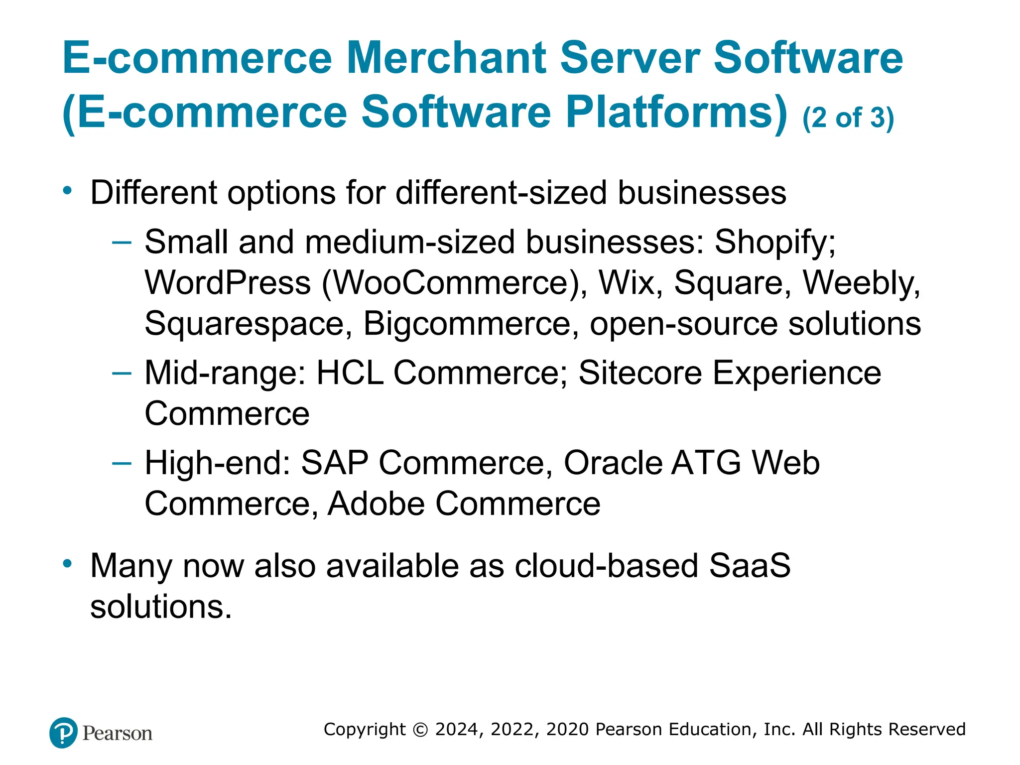 Copyright © 2024, 2022, 2020 Pearson Education, Inc. All Rights Reserved
E-commerce Merchant Server Software
(E-commerce Software Platforms) (2 of 3)
• Different options for different-sized businesses
– Small and medium-sized businesses: Shopify;
WordPress (WooCommerce), Wix, Square, Weebly,
Squarespace, Bigcommerce, open-source solutions
– Mid-range: HCL Commerce; Sitecore Experience
Commerce
– High-end: SAP Commerce, Oracle ATG Web
Commerce, Adobe Commerce
• Many now also available as cloud-based SaaS
solutions.
 