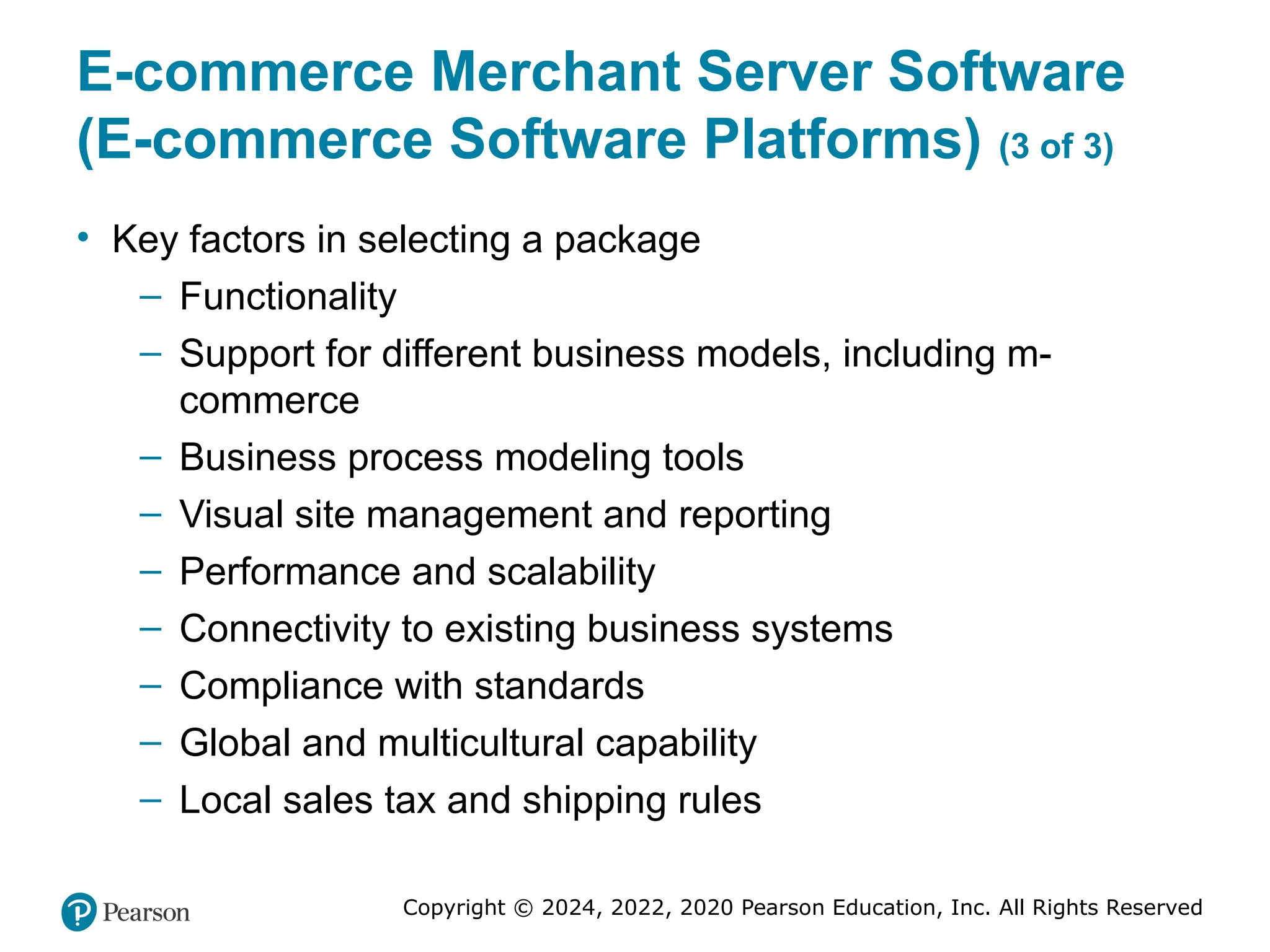 Copyright © 2024, 2022, 2020 Pearson Education, Inc. All Rights Reserved
E-commerce Merchant Server Software
(E-commerce Software Platforms) (3 of 3)
• Key factors in selecting a package
– Functionality
– Support for different business models, including m-
commerce
– Business process modeling tools
– Visual site management and reporting
– Performance and scalability
– Connectivity to existing business systems
– Compliance with standards
– Global and multicultural capability
– Local sales tax and shipping rules
 