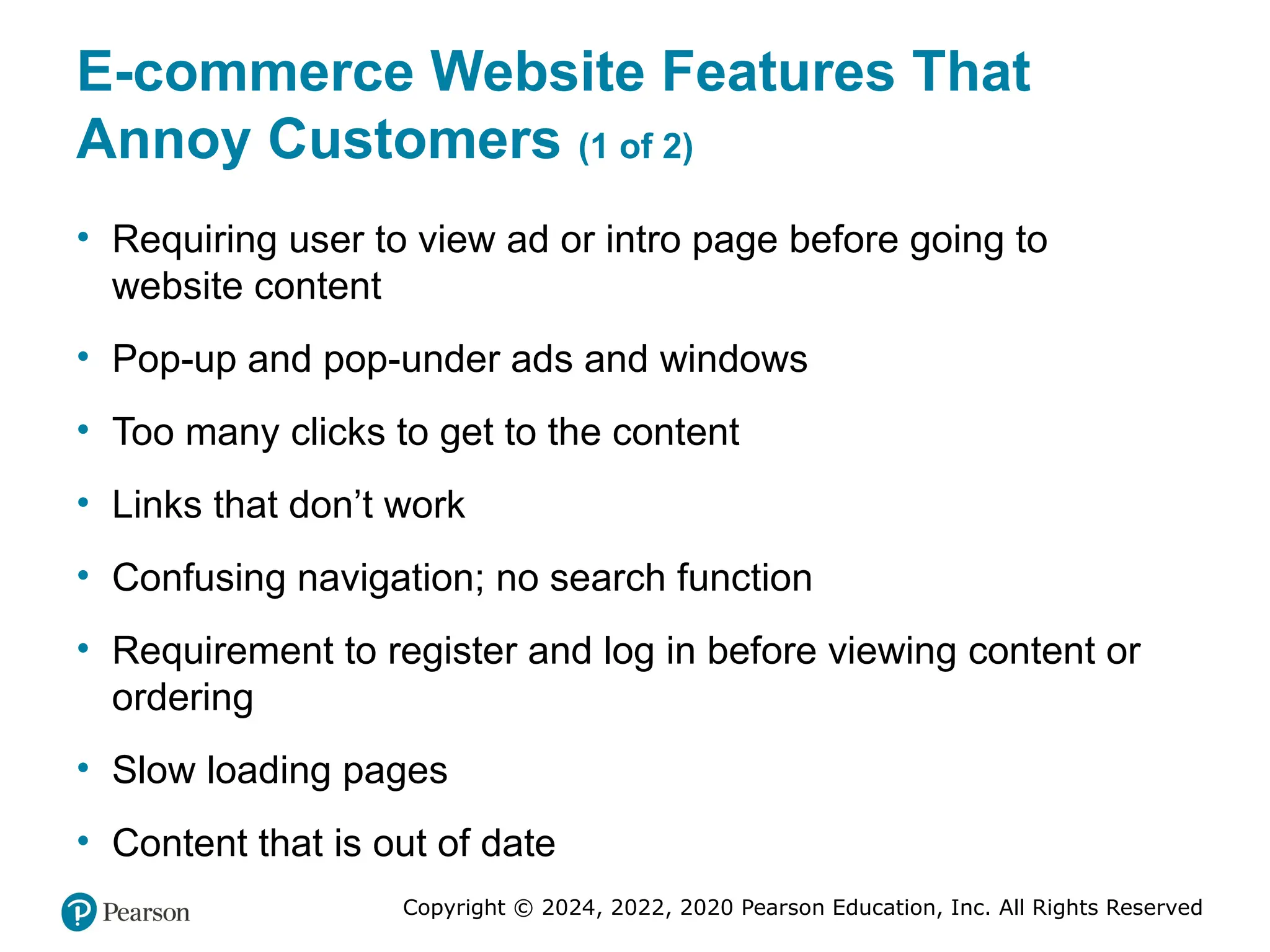 Copyright © 2024, 2022, 2020 Pearson Education, Inc. All Rights Reserved
E-commerce Website Features That
Annoy Customers (1 of 2)
• Requiring user to view ad or intro page before going to
website content
• Pop-up and pop-under ads and windows
• Too many clicks to get to the content
• Links that don’t work
• Confusing navigation; no search function
• Requirement to register and log in before viewing content or
ordering
• Slow loading pages
• Content that is out of date
 
