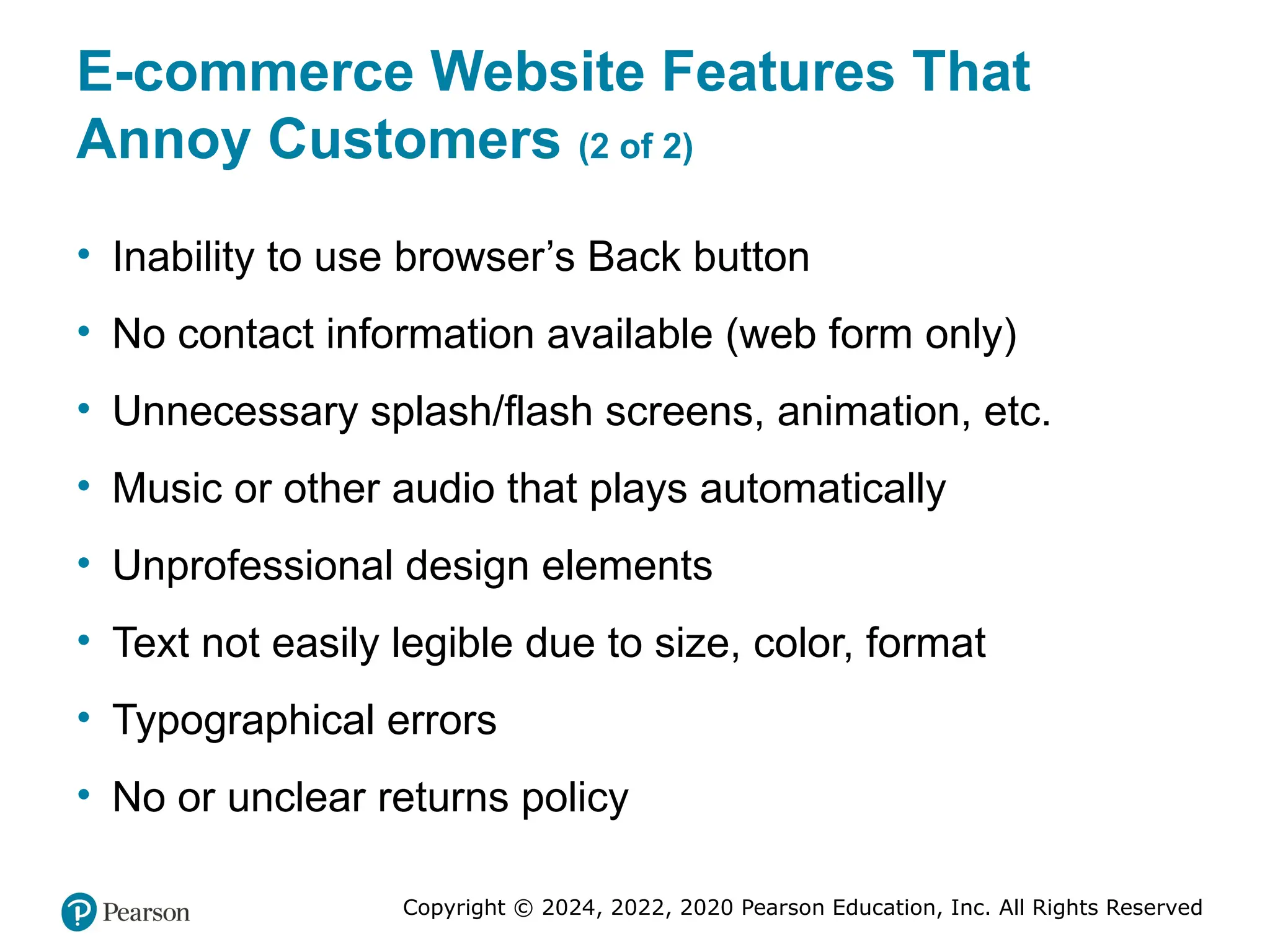 Copyright © 2024, 2022, 2020 Pearson Education, Inc. All Rights Reserved
E-commerce Website Features That
Annoy Customers (2 of 2)
• Inability to use browser’s Back button
• No contact information available (web form only)
• Unnecessary splash/flash screens, animation, etc.
• Music or other audio that plays automatically
• Unprofessional design elements
• Text not easily legible due to size, color, format
• Typographical errors
• No or unclear returns policy
 