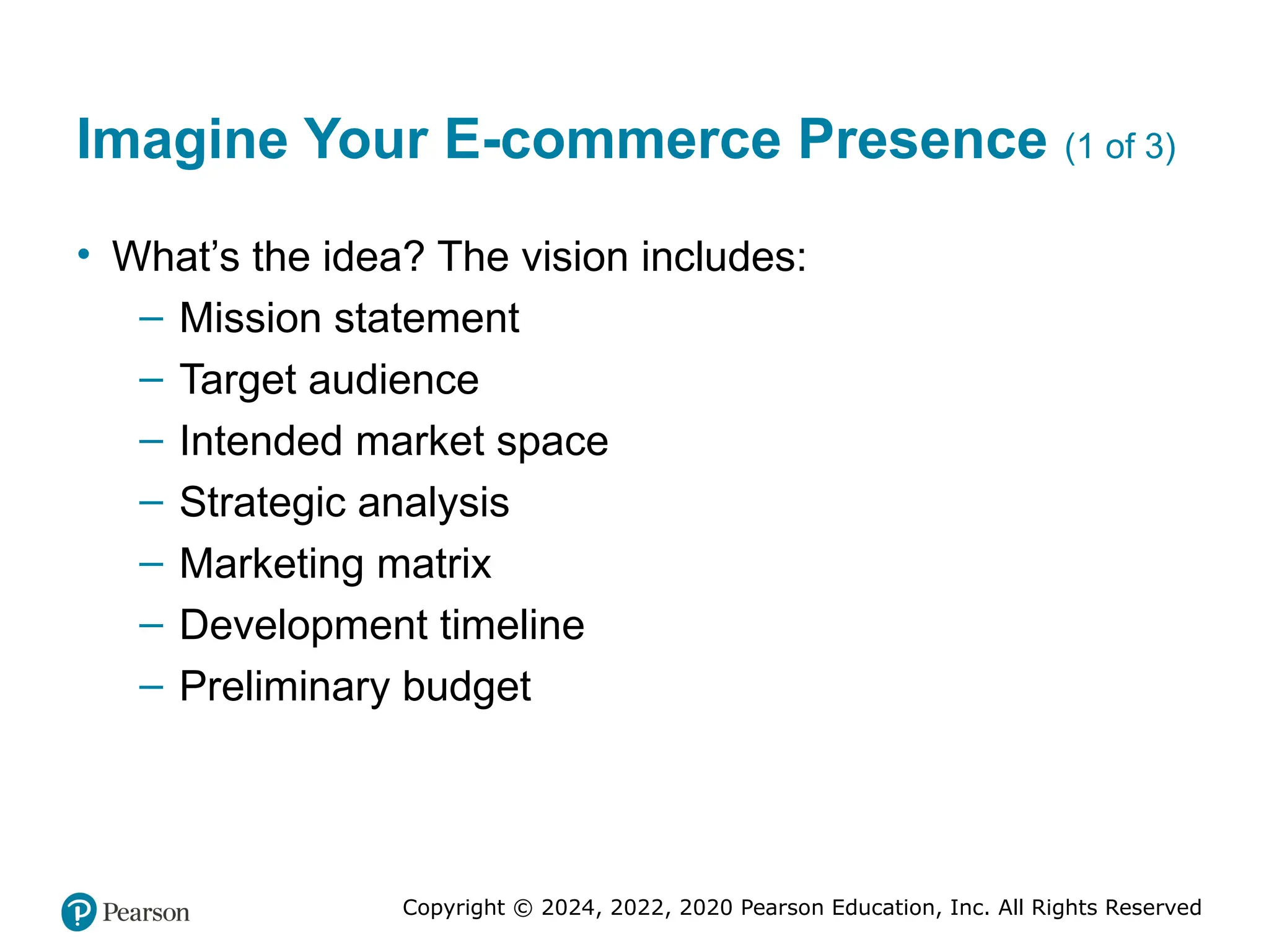Copyright © 2024, 2022, 2020 Pearson Education, Inc. All Rights Reserved
Imagine Your E-commerce Presence (1 of 3)
• What’s the idea? The vision includes:
– Mission statement
– Target audience
– Intended market space
– Strategic analysis
– Marketing matrix
– Development timeline
– Preliminary budget
 