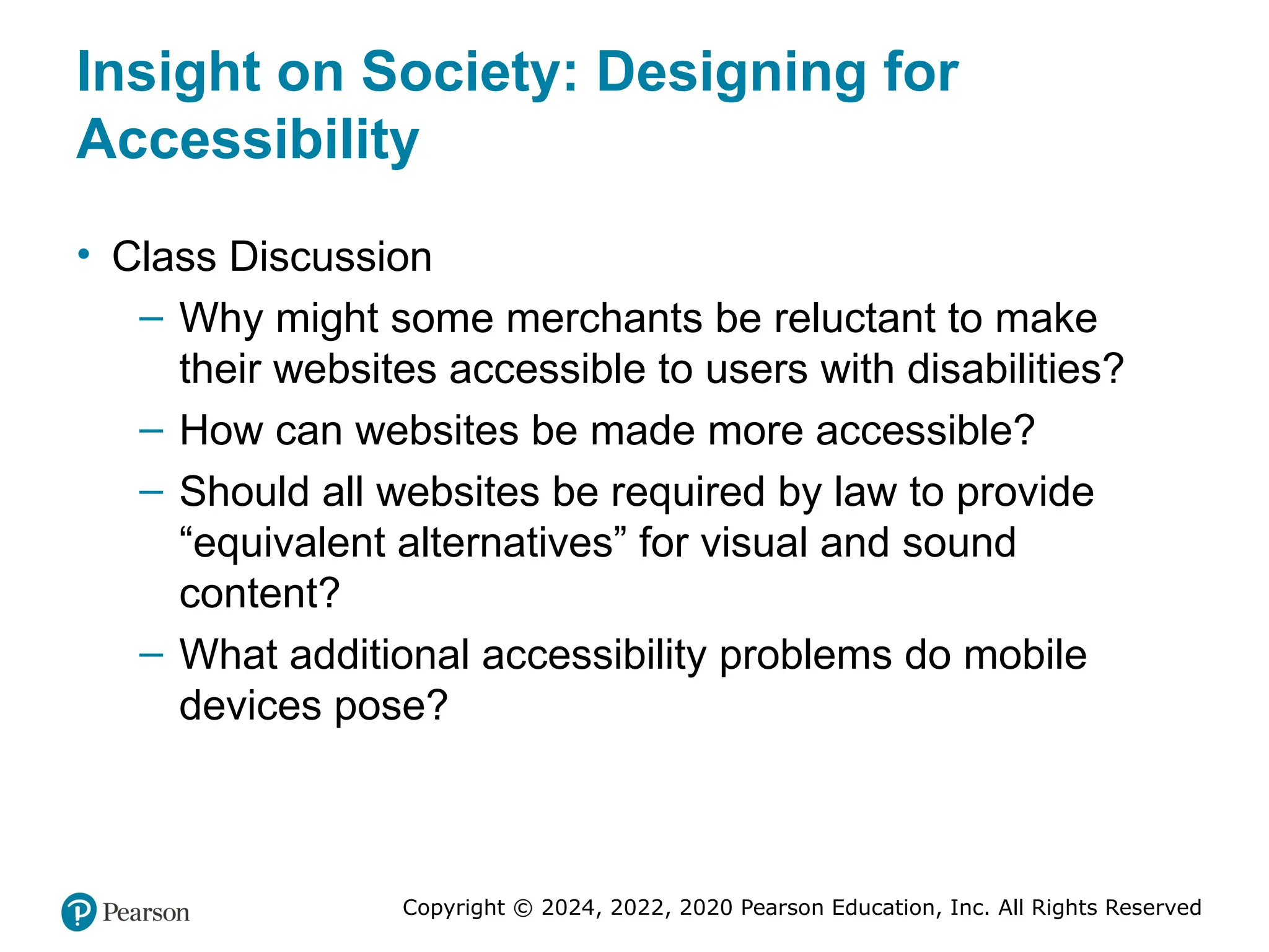 Copyright © 2024, 2022, 2020 Pearson Education, Inc. All Rights Reserved
Insight on Society: Designing for
Accessibility
• Class Discussion
– Why might some merchants be reluctant to make
their websites accessible to users with disabilities?
– How can websites be made more accessible?
– Should all websites be required by law to provide
“equivalent alternatives” for visual and sound
content?
– What additional accessibility problems do mobile
devices pose?
 