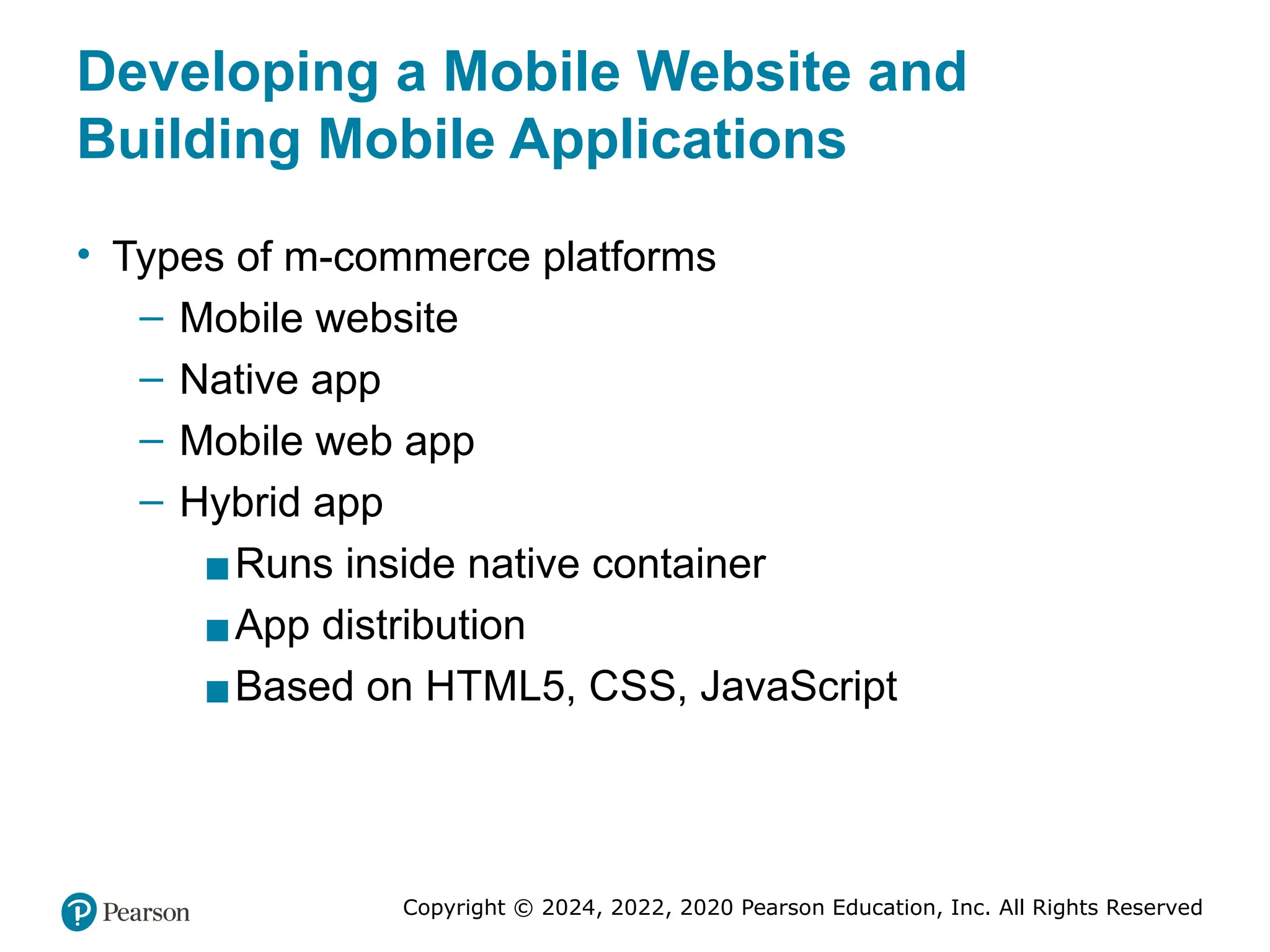 Copyright © 2024, 2022, 2020 Pearson Education, Inc. All Rights Reserved
Developing a Mobile Website and
Building Mobile Applications
• Types of m-commerce platforms
– Mobile website
– Native app
– Mobile web app
– Hybrid app
▪Runs inside native container
▪App distribution
▪Based on HTML5, CSS, JavaScript
 