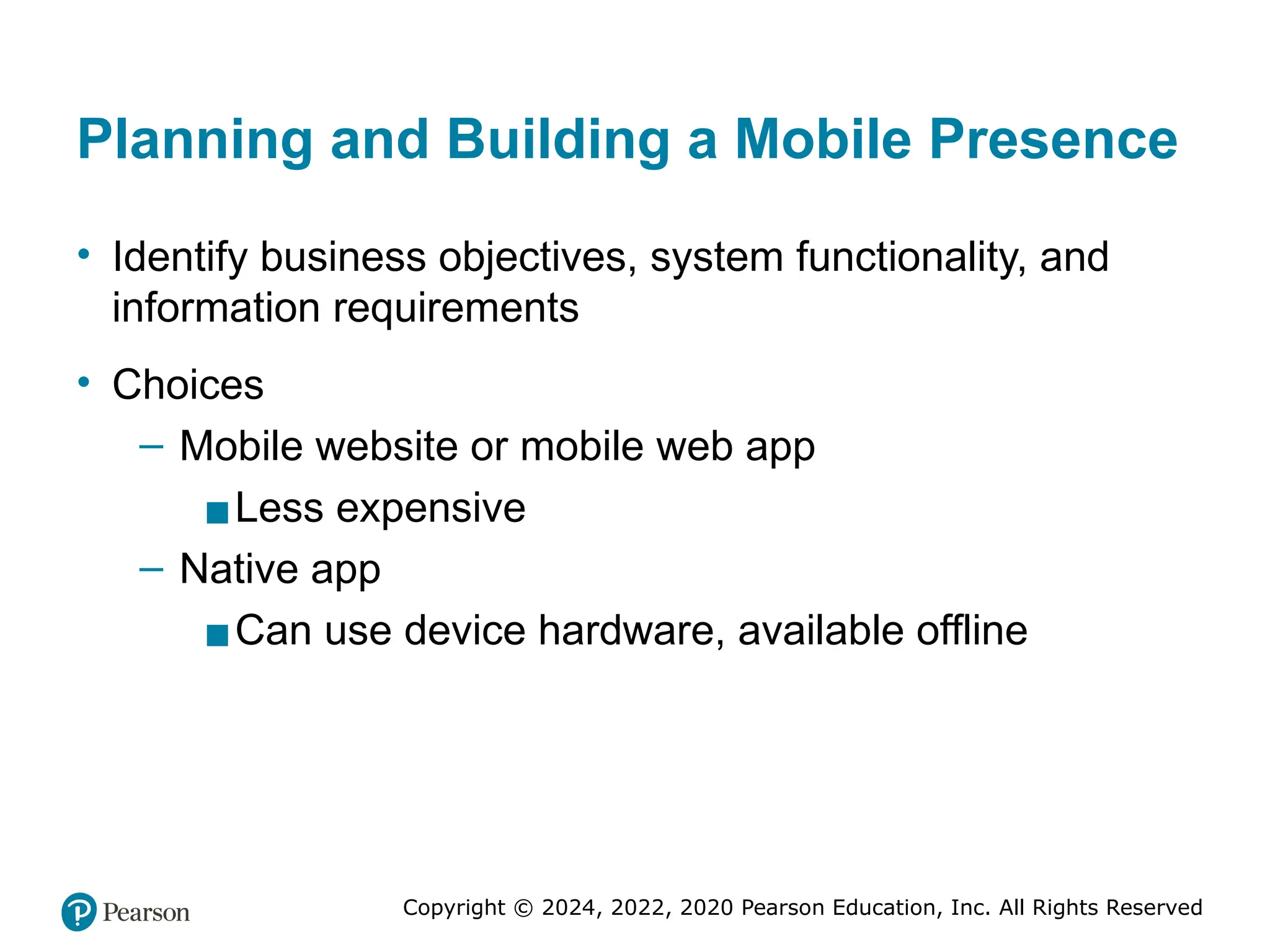 Copyright © 2024, 2022, 2020 Pearson Education, Inc. All Rights Reserved
Planning and Building a Mobile Presence
• Identify business objectives, system functionality, and
information requirements
• Choices
– Mobile website or mobile web app
▪Less expensive
– Native app
▪Can use device hardware, available offline
 