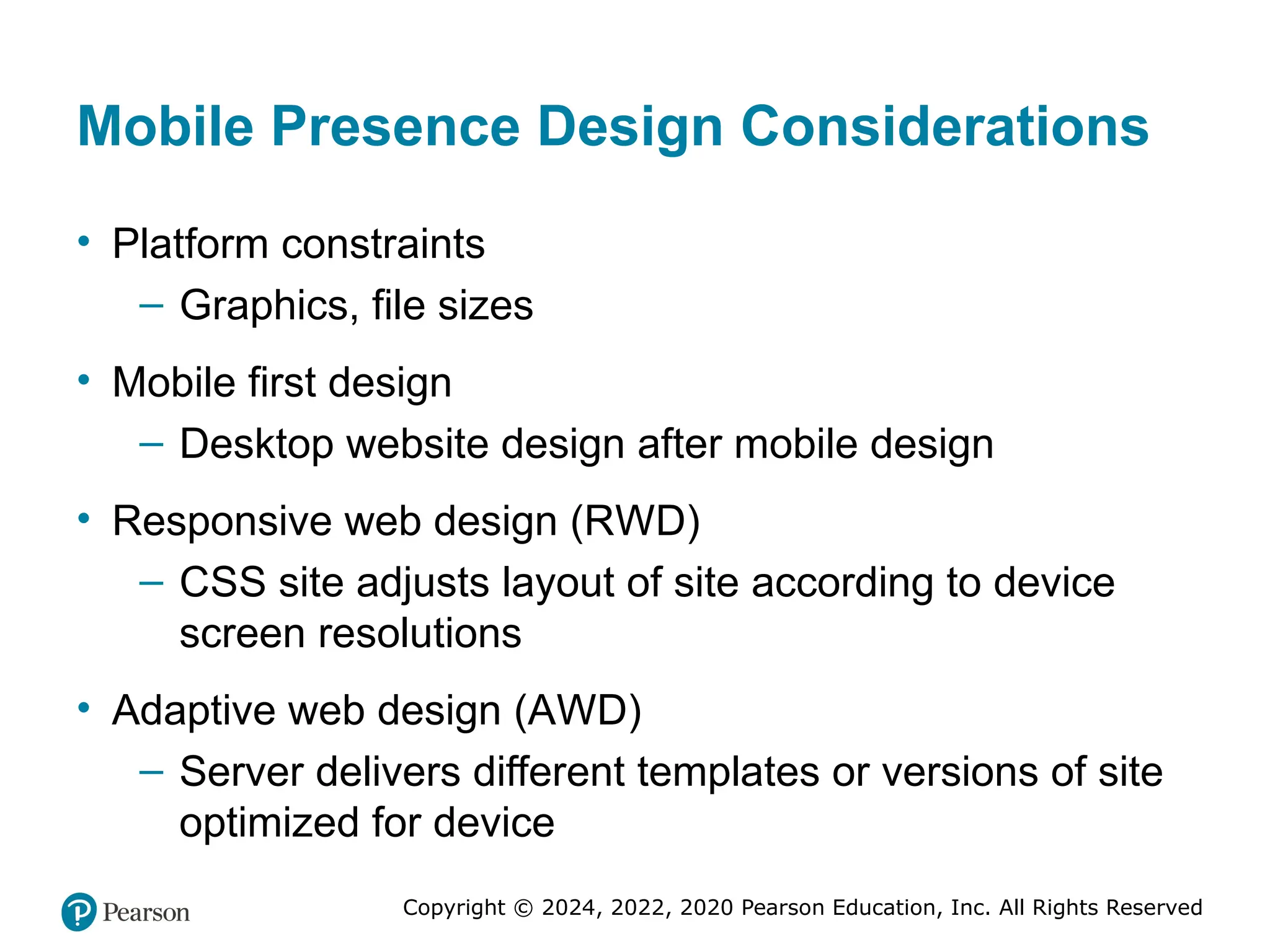 Copyright © 2024, 2022, 2020 Pearson Education, Inc. All Rights Reserved
Mobile Presence Design Considerations
• Platform constraints
– Graphics, file sizes
• Mobile first design
– Desktop website design after mobile design
• Responsive web design (RWD)
– CSS site adjusts layout of site according to device
screen resolutions
• Adaptive web design (AWD)
– Server delivers different templates or versions of site
optimized for device
 
