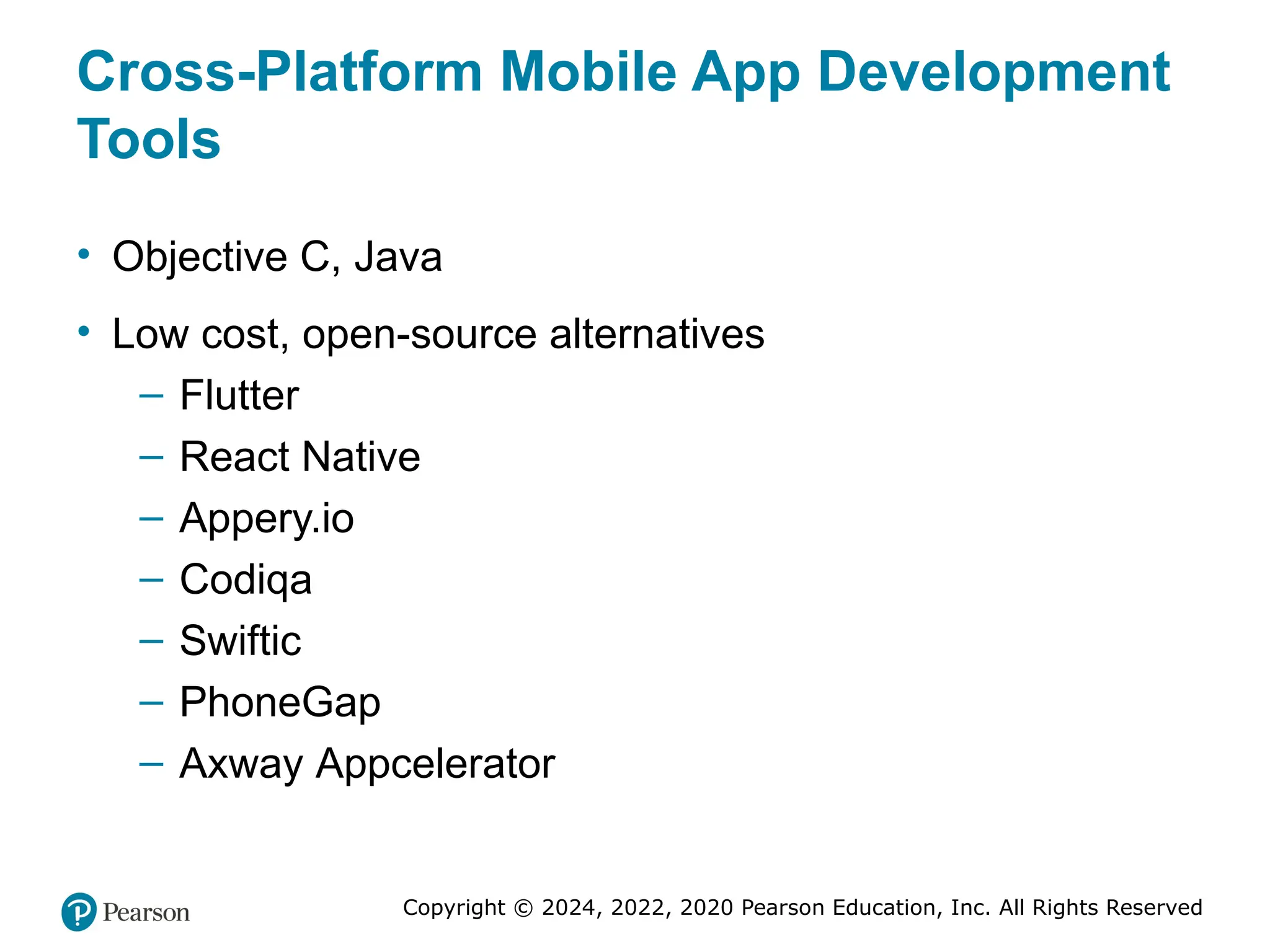 Copyright © 2024, 2022, 2020 Pearson Education, Inc. All Rights Reserved
Cross-Platform Mobile App Development
Tools
• Objective C, Java
• Low cost, open-source alternatives
– Flutter
– React Native
– Appery.io
– Codiqa
– Swiftic
– PhoneGap
– Axway Appcelerator
 