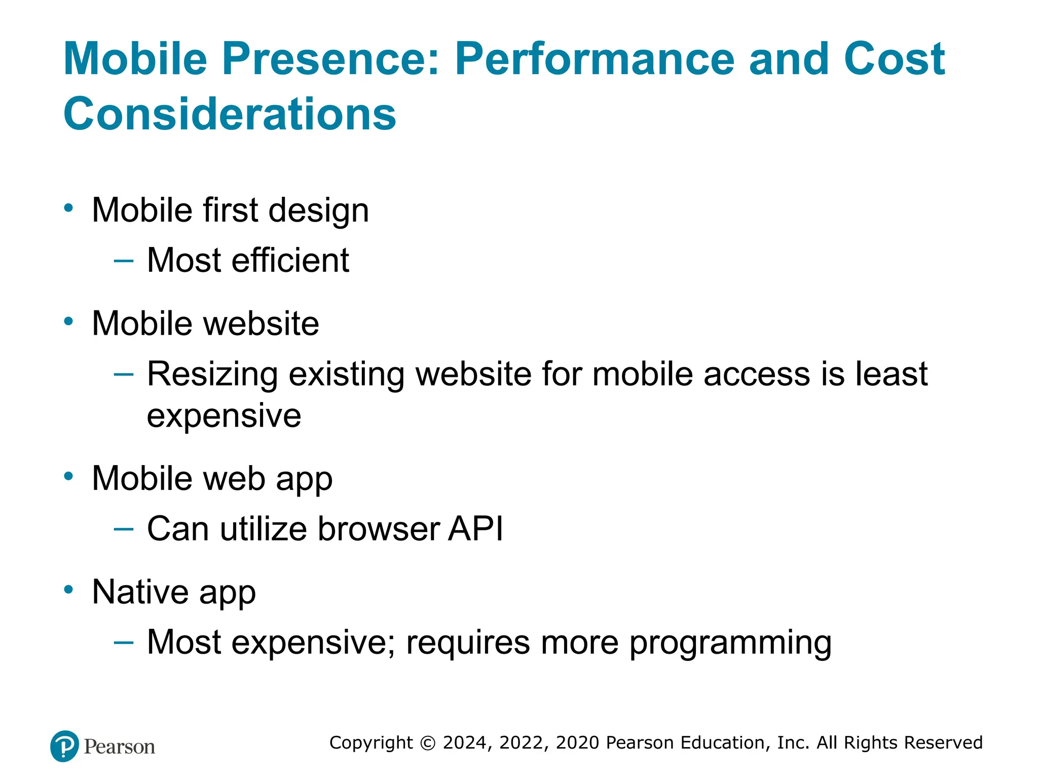 Copyright © 2024, 2022, 2020 Pearson Education, Inc. All Rights Reserved
Mobile Presence: Performance and Cost
Considerations
• Mobile first design
– Most efficient
• Mobile website
– Resizing existing website for mobile access is least
expensive
• Mobile web app
– Can utilize browser API
• Native app
– Most expensive; requires more programming
 