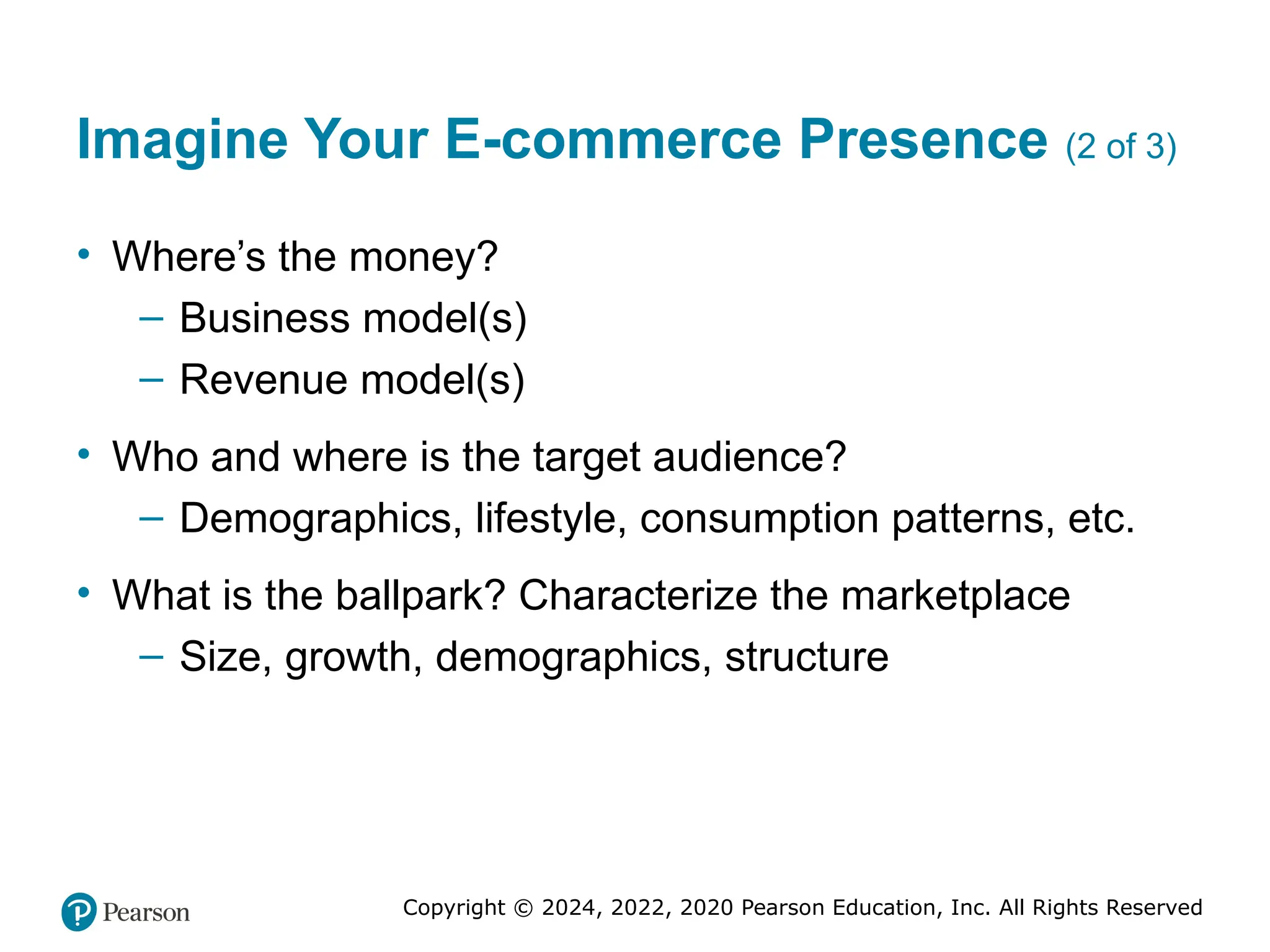 Copyright © 2024, 2022, 2020 Pearson Education, Inc. All Rights Reserved
Imagine Your E-commerce Presence (2 of 3)
• Where’s the money?
– Business model(s)
– Revenue model(s)
• Who and where is the target audience?
– Demographics, lifestyle, consumption patterns, etc.
• What is the ballpark? Characterize the marketplace
– Size, growth, demographics, structure
 