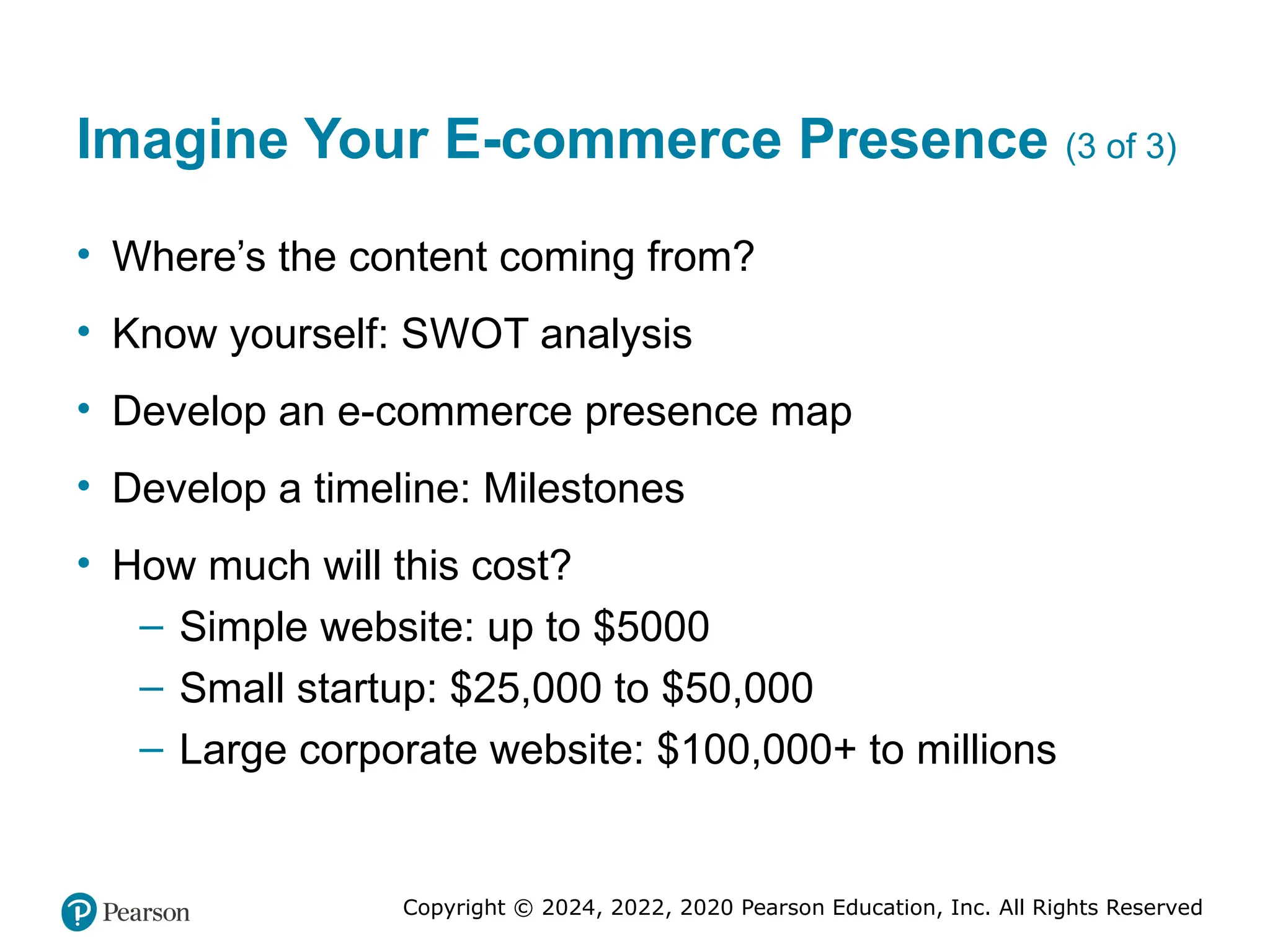 Copyright © 2024, 2022, 2020 Pearson Education, Inc. All Rights Reserved
Imagine Your E-commerce Presence (3 of 3)
• Where’s the content coming from?
• Know yourself: SWOT analysis
• Develop an e-commerce presence map
• Develop a timeline: Milestones
• How much will this cost?
– Simple website: up to $5000
– Small startup: $25,000 to $50,000
– Large corporate website: $100,000+ to millions
 