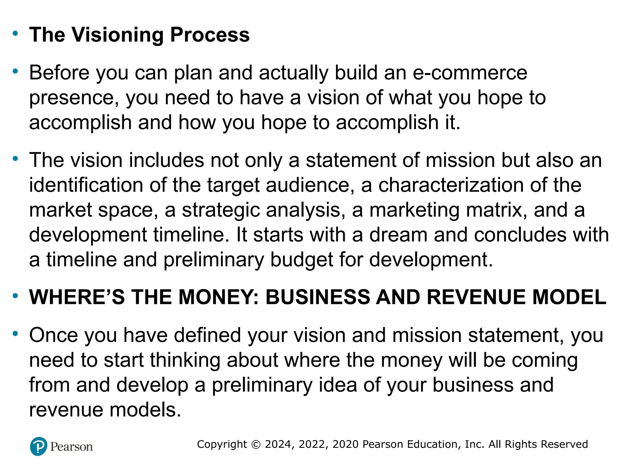 Copyright © 2024, 2022, 2020 Pearson Education, Inc. All Rights Reserved
• The Visioning Process
• Before you can plan and actually build an e-commerce
presence, you need to have a vision of what you hope to
accomplish and how you hope to accomplish it.
• The vision includes not only a statement of mission but also an
identification of the target audience, a characterization of the
market space, a strategic analysis, a marketing matrix, and a
development timeline. It starts with a dream and concludes with
a timeline and preliminary budget for development.
• WHERE’S THE MONEY: BUSINESS AND REVENUE MODEL
• Once you have defined your vision and mission statement, you
need to start thinking about where the money will be coming
from and develop a preliminary idea of your business and
revenue models.
 