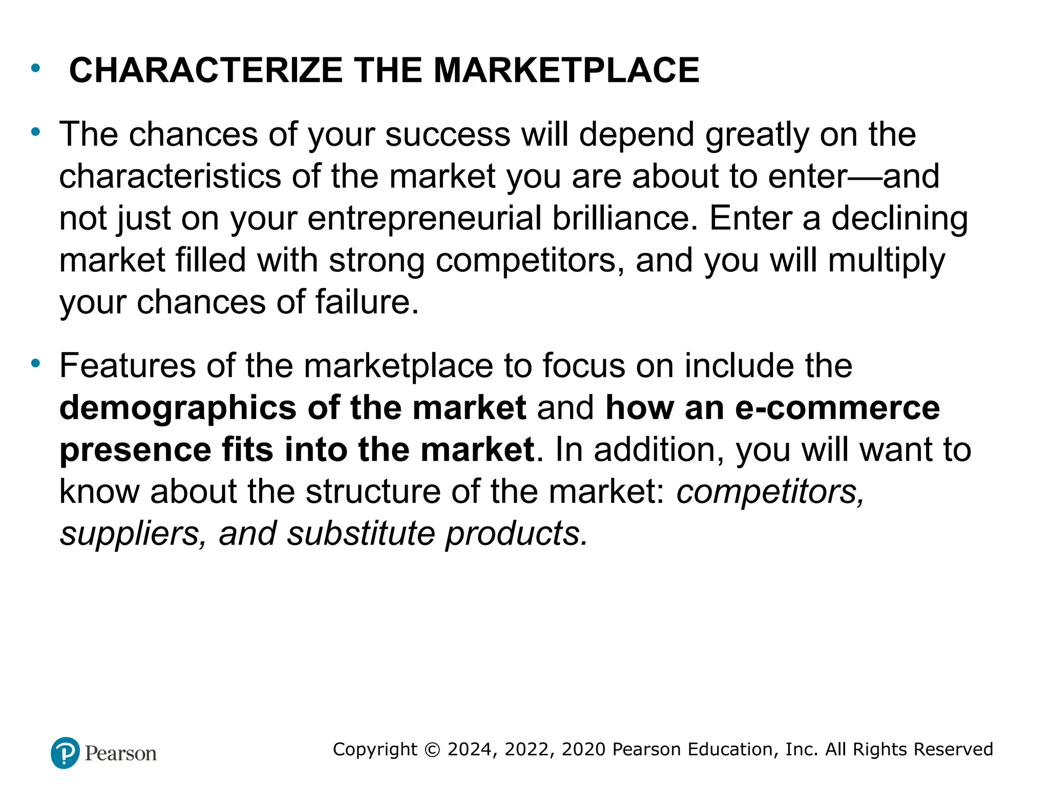 Copyright © 2024, 2022, 2020 Pearson Education, Inc. All Rights Reserved
• CHARACTERIZE THE MARKETPLACE
• The chances of your success will depend greatly on the
characteristics of the market you are about to enter—and
not just on your entrepreneurial brilliance. Enter a declining
market filled with strong competitors, and you will multiply
your chances of failure.
• Features of the marketplace to focus on include the
demographics of the market and how an e-commerce
presence fits into the market. In addition, you will want to
know about the structure of the market: competitors,
suppliers, and substitute products.
 