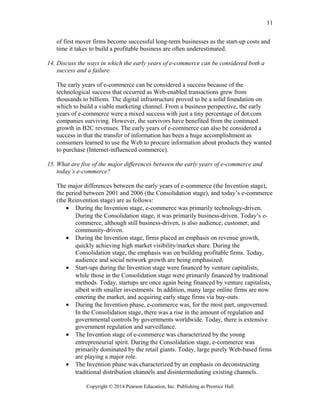 of first mover firms become successful long-term businesses as the start-up costs and
time it takes to build a profitable business are often underestimated.
14. Discuss the ways in which the early years of e-commerce can be considered both a
success and a failure.
The early years of e-commerce can be considered a success because of the
technological success that occurred as Web-enabled transactions grew from
thousands to billions. The digital infrastructure proved to be a solid foundation on
which to build a viable marketing channel. From a business perspective, the early
years of e-commerce were a mixed success with just a tiny percentage of dot.com
companies surviving. However, the survivors have benefited from the continued
growth in B2C revenues. The early years of e-commerce can also be considered a
success in that the transfer of information has been a huge accomplishment as
consumers learned to use the Web to procure information about products they wanted
to purchase (Internet-influenced commerce).
15. What are five of the major differences between the early years of e-commerce and
today’s e-commerce?
The major differences between the early years of e-commerce (the Invention stage),
the period between 2001 and 2006 (the Consolidation stage), and today’s e-commerce
(the Reinvention stage) are as follows:
• During the Invention stage, e-commerce was primarily technology-driven.
During the Consolidation stage, it was primarily business-driven. Today’s e-
commerce, although still business-driven, is also audience, customer, and
community-driven.
• During the Invention stage, firms placed an emphasis on revenue growth,
quickly achieving high market visibility/market share. During the
Consolidation stage, the emphasis was on building profitable firms. Today,
audience and social network growth are being emphasized.
• Start-ups during the Invention stage were financed by venture capitalists,
while those in the Consolidation stage were primarily financed by traditional
methods. Today, startups are once again being financed by venture capitalists,
albeit with smaller investments. In addition, many large online firms are now
entering the market, and acquiring early stage firms via buy-outs.
• During the Invention phase, e-commerce was, for the most part, ungoverned.
In the Consolidation stage, there was a rise in the amount of regulation and
governmental controls by governments worldwide. Today, there is extensive
government regulation and surveillance.
• The Invention stage of e-commerce was characterized by the young
entrepreneurial spirit. During the Consolidation stage, e-commerce was
primarily dominated by the retail giants. Today, large purely Web-based firms
are playing a major role.
• The Invention phase was characterized by an emphasis on deconstructing
traditional distribution channels and disintermediating existing channels.
Copyright © 2014 Pearson Education, Inc. Publishing as Prentice Hall
11
 