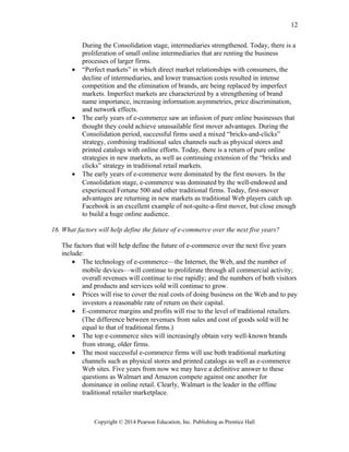During the Consolidation stage, intermediaries strengthened. Today, there is a
proliferation of small online intermediaries that are renting the business
processes of larger firms.
• “Perfect markets” in which direct market relationships with consumers, the
decline of intermediaries, and lower transaction costs resulted in intense
competition and the elimination of brands, are being replaced by imperfect
markets. Imperfect markets are characterized by a strengthening of brand
name importance, increasing information asymmetries, price discrimination,
and network effects.
• The early years of e-commerce saw an infusion of pure online businesses that
thought they could achieve unassailable first mover advantages. During the
Consolidation period, successful firms used a mixed “bricks-and-clicks”
strategy, combining traditional sales channels such as physical stores and
printed catalogs with online efforts. Today, there is a return of pure online
strategies in new markets, as well as continuing extension of the “bricks and
clicks” strategy in traditional retail markets.
• The early years of e-commerce were dominated by the first movers. In the
Consolidation stage, e-commerce was dominated by the well-endowed and
experienced Fortune 500 and other traditional firms. Today, first-mover
advantages are returning in new markets as traditional Web players catch up.
Facebook is an excellent example of not-quite-a-first mover, but close enough
to build a huge online audience.
16. What factors will help define the future of e-commerce over the next five years?
The factors that will help define the future of e-commerce over the next five years
include:
• The technology of e-commerce—the Internet, the Web, and the number of
mobile devices—will continue to proliferate through all commercial activity;
overall revenues will continue to rise rapidly; and the numbers of both visitors
and products and services sold will continue to grow.
• Prices will rise to cover the real costs of doing business on the Web and to pay
investors a reasonable rate of return on their capital.
• E-commerce margins and profits will rise to the level of traditional retailers.
(The difference between revenues from sales and cost of goods sold will be
equal to that of traditional firms.)
• The top e-commerce sites will increasingly obtain very well-known brands
from strong, older firms.
• The most successful e-commerce firms will use both traditional marketing
channels such as physical stores and printed catalogs as well as e-commerce
Web sites. Five years from now we may have a definitive answer to these
questions as Walmart and Amazon compete against one another for
dominance in online retail. Clearly, Walmart is the leader in the offline
traditional retailer marketplace.
Copyright © 2014 Pearson Education, Inc. Publishing as Prentice Hall
12
 