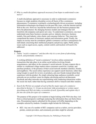 17. Why is a multi-disciplinary approach necessary if one hopes to understand e-com-
merce?
A multi-disciplinary approach is necessary in order to understand e-commerce
because no single academic discipline covers all facets of the e-commerce
phenomenon. E-commerce is primarily a technologically driven occurrence, including
information technologies developed over the past fifty years, with the Internet and the
Web at the core. However, beyond the infrastructure are the business purposes that
drive the phenomenon: the changing business models and strategies that will
transform old companies and spawn new ones. To understand e-commerce, one must
understand some basic business concepts such as: industry structures, business
models, firm and industry value chains, and consumer behavior. They must also
comprehend the nature of electronic markets and information goods. Finally, the
impact on society must be considered: global e-commerce can have consequences for
individuals concerning their intellectual property and privacy rights. Public policy
issues such as equal access, equity, content control, and taxation will need to be
addressed.
Projects
1. Define “social e-commerce” and describe why it is a new form of advertising,
search, and potentially commerce.
A working definition of “social e-commerce” involves online commercial
transactions that take place in an online social milieu involving friends,
acquaintances, and others in the consumer’s social network. In many respects this is
similar to a traditional village market where consumers search for, evaluate, and
purchase products, in the presence of their social network members (families, friends,
and neighbors). The social online experience can support search functions; rather than
using Google to search for reviews on products, ask your friends instead about their
experience with the product. By simply attracting huge audiences (eyeballs), social
networks are an excellent venue for display advertising and text ad placement.
Facebook and other networks are experimenting with conducting transactions within
the social site itself, rather than having customers drift to Amazon and other retailers.
2. Search the Web for an example of each of the five major types of e-commerce
described in Section 1.1. Create an electronic slide presentation or written report
describing each Web site (take a screenshot of each, if possible) and explain why it
fits into one of the five types of e-commerce.
The purpose of this project is for students to begin looking at the Web sites they visit
from a critical perspective and begin analyzing the information they can find at those
sites. Presentations/reports submitted for this project will differ depending on the
examples selected by students. Examples might include the following:
• B2C: Any one of a number of B2C companies such as e-tailers, service providers,
portals, content providers, and community providers might be selected.
Copyright © 2014 Pearson Education, Inc. Publishing as Prentice Hall
13
 
