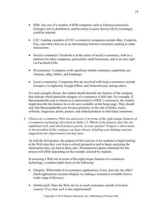 • B2B: Any one of a number of B2B companies such as Elemica (consortia),
Grainger.com (e-distributor), and Inventory Locator Service (ILS) (exchange)
could be selected.
• C2C: Leading examples of C2C e-commerce companies include eBay, Craigslist,
Etsy, and others that act as an intermediary between consumers seeking to make
transactions.
• Social e-commerce: Facebook is at the center of social e-commerce, both as a
platform for other companies, particularly small businesses, and in its own right
via Facebook Gifts.
• M-commerce: Companies with significant mobile commerce capabilities are
Amazon, eBay, Orbitz, and Fandango.
• Local e-commerce: Companies that are involved with local e-commerce include
Groupon, LivingSocial, Google Offers, and AmazonLocal, among others.
For each example chosen, the student should describe the features of the company
that indicate which particular category of e-commerce it falls into. For example, if
Barnesandnoble.com is chosen as a representative of B2C e-commerce, the student
might describe the features he or she sees available on the home page. They should
note that Barnesandnoble.com focuses primarily on the sale of books, music,
software, magazines, prints, posters, and related products to individual consumers.
3. Choose an e-commerce Web site and assess it in terms of the eight unique features of
e-commerce technology described in Table 1.2. Which of the features does the site
implement well, and which features poorly, in your opinion? Prepare a short memo
to the president of the company you have chosen, detailing your findings and any
suggestions for improvement you may have.
As with the first project, the purpose of this exercise is for students to begin looking
at the Web sites they visit from a critical perspective and to begin analyzing the
information they can find at those sites. Presentations/reports submitted for this
project will differ depending on the example selected by students.
In assessing a Web site in terms of the eight unique features of e-commerce
technology, a student might focus on the following:
• Ubiquity: What kinds of m-commerce applications, if any, does the site offer?
(Such applications increase ubiquity by making e-commerce available from a
wider range of devices.)
• Global reach: Does the Web site try to reach consumers outside of its host
country? If so, how well is this implemented?
Copyright © 2014 Pearson Education, Inc. Publishing as Prentice Hall
14
 