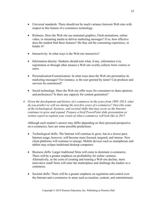 • Universal standards: There should not be much variance between Web sites with
respect to this feature of e-commerce technology.
• Richness: Does the Web site use animated graphics, Flash animations, online
video, or streaming media to deliver marketing messages? If so, how effective
does the student find these features? Do they aid the consuming experience, or
hinder it?
• Interactivity: In what ways is the Web site interactive?
• Information density: Students should note what, if any, information (via
registration or through other means) a Web site overtly collects from visitors or
users.
• Personalization/Customization: In what ways does the Web site personalize its
marketing messages? For instance, is the user greeted by name? Can products and
services be customized?
• Social technology: Does the Web site offer ways for consumers to share opinions
and preferences? Is there any capacity for content generation?
4. Given the development and history of e-commerce in the years from 1995–2013, what
do you predict we will see during the next five years of e-commerce? Describe some
of the technological, business, and societal shifts that may occur as the Internet
continues to grow and expand. Prepare a brief PowerPoint slide presentation or
written report to explain your vision of what e-commerce will look like in 2017.
Although each student’s answer may differ depending on their personal perspective
on e-commerce, here are some possible predictions:
• Technological shifts: The Internet will continue to grow, but at a slower pace.
Internet usage, however, will become more focused, targeted, and intense. New
client platforms will continue to emerge. Mobile devices such as smartphones and
tablets may eclipse traditional desktop computers.
• Business shifts: Larger traditional firms will come to dominate e-commerce.
There will be a greater emphasis on profitability for online ventures.
Alternatively, as the costs of creating and running a Web site decline, more
innovative small firms will enter the marketplace and challenge the leaders in e-
commerce.
• Societal shifts: There will be a greater emphasis on regulation and control over
the Internet and e-commerce in areas such as taxation, content, and entertainment.
Copyright © 2014 Pearson Education, Inc. Publishing as Prentice Hall
15
 