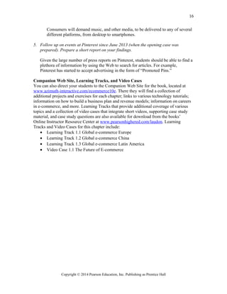 Consumers will demand music, and other media, to be delivered to any of several
different platforms, from desktop to smartphones.
5. Follow up on events at Pinterest since June 2013 (when the opening case was
prepared). Prepare a short report on your findings.
Given the large number of press reports on Pinterest, students should be able to find a
plethora of information by using the Web to search for articles. For example,
Pinterest has started to accept advertising in the form of “Promoted Pins.”
Companion Web Site, Learning Tracks, and Video Cases
You can also direct your students to the Companion Web Site for the book, located at
www.azimuth-interactive.com/ecommerce10e. There they will find a collection of
additional projects and exercises for each chapter; links to various technology tutorials;
information on how to build a business plan and revenue models; information on careers
in e-commerce, and more. Learning Tracks that provide additional coverage of various
topics and a collection of video cases that integrate short videos, supporting case study
material, and case study questions are also available for download from the books’
Online Instructor Resource Center at www.pearsonhighered.com/laudon. Learning
Tracks and Video Cases for this chapter include:
• Learning Track 1.1 Global e-commerce Europe
• Learning Track 1.2 Global e-commerce China
• Learning Track 1.3 Global e-commerce Latin America
• Video Case 1.1 The Future of E-commerce
Copyright © 2014 Pearson Education, Inc. Publishing as Prentice Hall
16
 