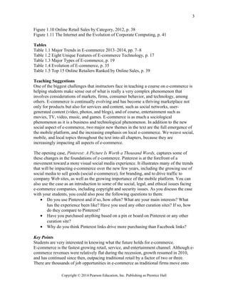 Figure 1.10 Online Retail Sales by Category, 2012, p. 38
Figure 1.11 The Internet and the Evolution of Corporate Computing, p. 41
Tables
Table 1.1 Major Trends in E-commerce 2013–2014, pp. 7–8
Table 1.2 Eight Unique Features of E-commerce Technology, p. 17
Table 1.3 Major Types of E-commerce, p. 19
Table 1.4 Evolution of E-commerce, p. 35
Table 1.5 Top 15 Online Retailers Ranked by Online Sales, p. 39
Teaching Suggestions
One of the biggest challenges that instructors face in teaching a course on e-commerce is
helping students make sense out of what is really a very complex phenomenon that
involves considerations of markets, firms, consumer behavior, and technology, among
others. E-commerce is continually evolving and has become a thriving marketplace not
only for products but also for services and content, such as social networks, user-
generated content (video, photos, and blogs), and of course, entertainment such as
movies, TV, video, music, and games. E-commerce is as much a sociological
phenomenon as it is a business and technological phenomenon. In addition to the new
social aspect of e-commerce, two major new themes in the text are the full emergence of
the mobile platform, and the increasing emphasis on local e-commerce. We weave social,
mobile, and local topics throughout the text into all chapters, because they are
increasingly impacting all aspects of e-commerce.
The opening case, Pinterest: A Picture Is Worth a Thousand Words, captures some of
these changes in the foundations of e-commerce. Pinterest is at the forefront of a
movement toward a more visual social media experience. It illustrates many of the trends
that will be impacting e-commerce over the new few years, including the growing use of
social media to sell goods (social e-commerce), for branding, and to drive traffic to
company Web sites, as well as the growing importance of the mobile platform. You can
also use the case as an introduction to some of the social, legal, and ethical issues facing
e-commerce companies, including copyright and security issues. As you discuss the case
with your students, you could also pose the following questions to them:
• Do you use Pinterest and if so, how often? What are your main interests? What
has the experience been like? Have you used any other curation sites? If so, how
do they compare to Pinterest?
• Have you purchased anything based on a pin or board on Pinterest or any other
curation site?
• Why do you think Pinterest links drive more purchasing than Facebook links?
Key Points
Students are very interested in knowing what the future holds for e-commerce.
E-commerce is the fastest growing retail, service, and entertainment channel. Although e-
commerce revenues were relatively flat during the recession, growth resumed in 2010,
and has continued since then, outpacing traditional retail by a factor of two or three.
There are thousands of job opportunities in e-commerce as traditional firms move onto
Copyright © 2014 Pearson Education, Inc. Publishing as Prentice Hall
3
 