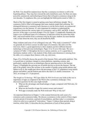 the Web. You should let students know that the e-commerce revolution is still in the
beginning phases. They may have missed the early tumultuous years, but there are many
powerful, commercial, and technological forces that will push e-commerce along in the
next decades. To emphasize this, you can highlight the bullet points noted in Table 1.1.
Much of the first chapter is aimed at getting some basic definitions straight. The e-
commerce field is filled with language that some students might find confusing. We
distinguish between e-commerce and e-business to set the focus clearly on commercial
transactions over the Internet. It’s also important for students to understand the
differences between the various types of e-commerce, such as B2C and B2B. A short
preview of this topic is covered on pages 19 to 20. Figure 1.5 graphically illustrates the
relative size of different types of e-commerce, to help drive home the point that while
B2C, and social-mobile-local e-commerce may be the types students are most familiar
with, or hear about the most, they are all dwarfed by B2B.
Many students (and some of our colleagues) may ask, “Why study e-commerce?” when
we generally do not have courses on other types of commerce, like sales over the
television. Here’s a good opportunity to show students just how different Internet
technology is from previous technologies. Pages 12 to 16 cover this topic. We use a
variation of Table 1.2 throughout the text in various contexts, so it’s a good idea to
familiarize students with it. Ask students if they think some dimension is missing from
the table, or to compare these features with, say, television.
Pages 22 to 24 briefly discuss the growth of the Internet, Web, and mobile platform. This
is a good time to introduce changes in client platforms, operating systems, and,
particularly, mobile devices as technologies that are spurring access to the Internet.
Figure 1.6 highlights the growing use of mobile devices to access the Internet. The top
part of the graphic shows the increase in the number of people using mobile phones and
tablets to do so, the middle part shows the percentage of the U.S. population using mobile
phones and tablets, and the bottom part shows the total U.S. mobile connections – in
2012, an average of 1.15 per person.
The Insight on Technology: Will Apps Make the Web Irrelevant case looks at the rise in
importance of apps as compared to the Web in the e-commerce landscape. Class
discussion questions for this case might include:
• What are the advantages and disadvantages of apps, compared with Web sites, for
mobile users?
• What are the benefits of apps for content owners and creators?
• Will apps eventually make the Web irrelevant? Why or why not?
An important distinction in Chapter 1 is the contrast between the early years of e-
commerce and e-commerce today. We discuss e-commerce in the context of three stages:
an early period of invention, a period of consolidation, and then today’s e-commerce,
which we refer to as a period of “reinvention.” Figure 1.8 places these periods along a
timeline, while Table 1.4 describes the key dimensions of each of these periods.
Copyright © 2014 Pearson Education, Inc. Publishing as Prentice Hall
4
 