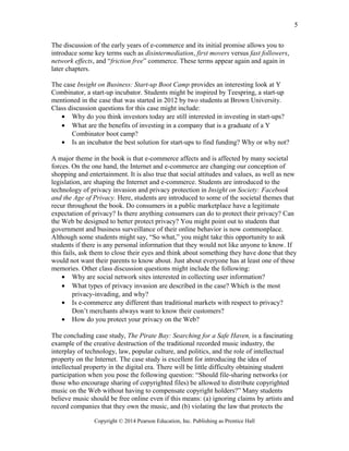 The discussion of the early years of e-commerce and its initial promise allows you to
introduce some key terms such as disintermediation, first movers versus fast followers,
network effects, and “friction free” commerce. These terms appear again and again in
later chapters.
The case Insight on Business: Start-up Boot Camp provides an interesting look at Y
Combinator, a start-up incubator. Students might be inspired by Teespring, a start-up
mentioned in the case that was started in 2012 by two students at Brown University.
Class discussion questions for this case might include:
• Why do you think investors today are still interested in investing in start-ups?
• What are the benefits of investing in a company that is a graduate of a Y
Combinator boot camp?
• Is an incubator the best solution for start-ups to find funding? Why or why not?
A major theme in the book is that e-commerce affects and is affected by many societal
forces. On the one hand, the Internet and e-commerce are changing our conception of
shopping and entertainment. It is also true that social attitudes and values, as well as new
legislation, are shaping the Internet and e-commerce. Students are introduced to the
technology of privacy invasion and privacy protection in Insight on Society: Facebook
and the Age of Privacy. Here, students are introduced to some of the societal themes that
recur throughout the book. Do consumers in a public marketplace have a legitimate
expectation of privacy? Is there anything consumers can do to protect their privacy? Can
the Web be designed to better protect privacy? You might point out to students that
government and business surveillance of their online behavior is now commonplace.
Although some students might say, “So what,” you might take this opportunity to ask
students if there is any personal information that they would not like anyone to know. If
this fails, ask them to close their eyes and think about something they have done that they
would not want their parents to know about. Just about everyone has at least one of these
memories. Other class discussion questions might include the following:
• Why are social network sites interested in collecting user information?
• What types of privacy invasion are described in the case? Which is the most
privacy-invading, and why?
• Is e-commerce any different than traditional markets with respect to privacy?
Don’t merchants always want to know their customers?
• How do you protect your privacy on the Web?
The concluding case study, The Pirate Bay: Searching for a Safe Haven, is a fascinating
example of the creative destruction of the traditional recorded music industry, the
interplay of technology, law, popular culture, and politics, and the role of intellectual
property on the Internet. The case study is excellent for introducing the idea of
intellectual property in the digital era. There will be little difficulty obtaining student
participation when you pose the following question: “Should file-sharing networks (or
those who encourage sharing of copyrighted files) be allowed to distribute copyrighted
music on the Web without having to compensate copyright holders?” Many students
believe music should be free online even if this means: (a) ignoring claims by artists and
record companies that they own the music, and (b) violating the law that protects the
Copyright © 2014 Pearson Education, Inc. Publishing as Prentice Hall
5
 