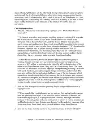 claims of copyright holders. On the other hand, paying for music has become acceptable
again through the development of iTunes, subscription music services such as Spotify,
smartphones, and cloud computing, where music is streamed, not downloaded. As cloud
computing grows, downloading and “owning” music will be a thing of the past, as most
music will be streamed to users connected to the Internet. It won’t be free, just
convenient.
Case Study Questions
1. Why did TPB believe it was not violating copyright laws? What did the Swedish
Court rule?
TPB claims it is merely a search engine providing pointers to existing P2P networks
that it does not itself control. It says that it cannot control what content users
ultimately find on those P2P networks, and that it is no different from any other
search engine, such as Google or Bing, which are not held responsible for the content
found on sites listed in search results. From a broader standpoint, TPB’s founders also
claim that copyright laws in general unjustly interfere with the free flow of
information on the Internet, and that in any event, they were not violating Swedish
copyright law, which they felt should be the only law that applied. And they further
claimed they did not encourage, incite, or enable illegal downloading.
The First Swedish Court in Stockholm declared TPB’s four founders guilty of
violating Swedish copyright law, and sentenced each to one year in prison and
payment of $3.5 million in restitution to the plaintiffs, all Swedish divisions of the
major record firms (Warner Music, Sony, and EMI Group among them). The court
found that the defendants had incited copyright infringement by providing a Web site
with search functions, easy uploading and storage possibilities, and a tracker. The
court also said that the four defendants had been aware of the fact that copyrighted
material was shared with the help of their site and that the defendants were engaged
in a commercial enterprise, the basis of which was encouraging visitors to violate the
copyrights of owners. In fact, the primary purpose of TPB was to violate copyrights
in order to make money for the owners (commercial intent).
2. How has TPB managed to continue operating despite being found in violation of
copyright laws?
TPB has appealed the court judgment, has not paid any fine, and its founders, as yet,
have not spent any time in jail. It has moved its servers into caves in Sweden and
dispersed multiple copies of its program to other countries. Although it has been
hounded by lawsuits, police raids, and confiscation of servers in various countries, as
well has having its top-level domains shut down in Sweden and other countries, it has
for the time being found a safe haven on the Caribbean island Saint Maarten.
3. How has the music industry reacted to the problems created by pirates like TBP?
Copyright © 2014 Pearson Education, Inc. Publishing as Prentice Hall
6
 
