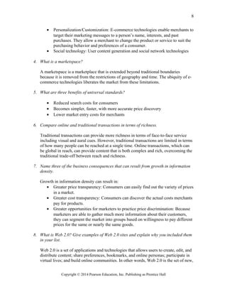 • Personalization/Customization: E-commerce technologies enable merchants to
target their marketing messages to a person’s name, interests, and past
purchases. They allow a merchant to change the product or service to suit the
purchasing behavior and preferences of a consumer.
• Social technology: User content generation and social network technologies
4. What is a marketspace?
A marketspace is a marketplace that is extended beyond traditional boundaries
because it is removed from the restrictions of geography and time. The ubiquity of e-
commerce technologies liberates the market from these limitations.
5. What are three benefits of universal standards?
• Reduced search costs for consumers
• Becomes simpler, faster, with more accurate price discovery
• Lower market entry costs for merchants
6. Compare online and traditional transactions in terms of richness.
Traditional transactions can provide more richness in terms of face-to-face service
including visual and aural cues. However, traditional transactions are limited in terms
of how many people can be reached at a single time. Online transactions, which can
be global in reach, can provide content that is both complex and rich, overcoming the
traditional trade-off between reach and richness.
7. Name three of the business consequences that can result from growth in information
density.
Growth in information density can result in:
• Greater price transparency: Consumers can easily find out the variety of prices
in a market.
• Greater cost transparency: Consumers can discover the actual costs merchants
pay for products.
• Greater opportunities for marketers to practice price discrimination: Because
marketers are able to gather much more information about their customers,
they can segment the market into groups based on willingness to pay different
prices for the same or nearly the same goods.
8. What is Web 2.0? Give examples of Web 2.0 sites and explain why you included them
in your list.
Web 2.0 is a set of applications and technologies that allows users to create, edit, and
distribute content; share preferences, bookmarks, and online personas; participate in
virtual lives; and build online communities. In other words, Web 2.0 is the set of new,
Copyright © 2014 Pearson Education, Inc. Publishing as Prentice Hall
8
 