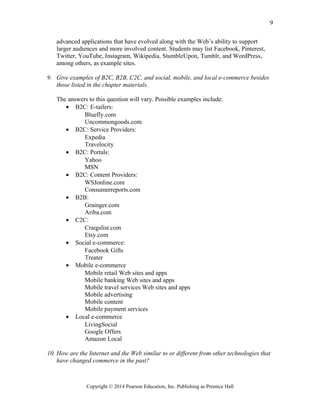 advanced applications that have evolved along with the Web’s ability to support
larger audiences and more involved content. Students may list Facebook, Pinterest,
Twitter, YouTube, Instagram, Wikipedia, StumbleUpon, Tumblr, and WordPress,
among others, as example sites.
9. Give examples of B2C, B2B, C2C, and social, mobile, and local e-commerce besides
those listed in the chapter materials.
The answers to this question will vary. Possible examples include:
• B2C: E-tailers:
Bluefly.com
Uncommongoods.com
• B2C: Service Providers:
Expedia
Travelocity
• B2C: Portals:
Yahoo
MSN
• B2C: Content Providers:
WSJonline.com
Consumerreports.com
• B2B:
Grainger.com
Ariba.com
• C2C:
Craigslist.com
Etsy.com
• Social e-commerce:
Facebook Gifts
Treater
• Mobile e-commerce
Mobile retail Web sites and apps
Mobile banking Web sites and apps
Mobile travel services Web sites and apps
Mobile advertising
Mobile content
Mobile payment services
• Local e-commerce
LivingSocial
Google Offers
Amazon Local
10. How are the Internet and the Web similar to or different from other technologies that
have changed commerce in the past?
Copyright © 2014 Pearson Education, Inc. Publishing as Prentice Hall
9
 