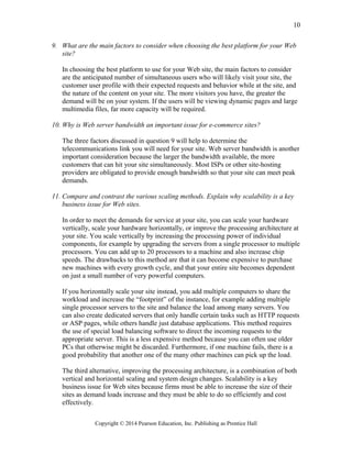 9. What are the main factors to consider when choosing the best platform for your Web
site?
In choosing the best platform to use for your Web site, the main factors to consider
are the anticipated number of simultaneous users who will likely visit your site, the
customer user profile with their expected requests and behavior while at the site, and
the nature of the content on your site. The more visitors you have, the greater the
demand will be on your system. If the users will be viewing dynamic pages and large
multimedia files, far more capacity will be required.
10. Why is Web server bandwidth an important issue for e-commerce sites?
The three factors discussed in question 9 will help to determine the
telecommunications link you will need for your site. Web server bandwidth is another
important consideration because the larger the bandwidth available, the more
customers that can hit your site simultaneously. Most ISPs or other site-hosting
providers are obligated to provide enough bandwidth so that your site can meet peak
demands.
11. Compare and contrast the various scaling methods. Explain why scalability is a key
business issue for Web sites.
In order to meet the demands for service at your site, you can scale your hardware
vertically, scale your hardware horizontally, or improve the processing architecture at
your site. You scale vertically by increasing the processing power of individual
components, for example by upgrading the servers from a single processor to multiple
processors. You can add up to 20 processors to a machine and also increase chip
speeds. The drawbacks to this method are that it can become expensive to purchase
new machines with every growth cycle, and that your entire site becomes dependent
on just a small number of very powerful computers.
If you horizontally scale your site instead, you add multiple computers to share the
workload and increase the “footprint” of the instance, for example adding multiple
single processor servers to the site and balance the load among many servers. You
can also create dedicated servers that only handle certain tasks such as HTTP requests
or ASP pages, while others handle just database applications. This method requires
the use of special load balancing software to direct the incoming requests to the
appropriate server. This is a less expensive method because you can often use older
PCs that otherwise might be discarded. Furthermore, if one machine fails, there is a
good probability that another one of the many other machines can pick up the load.
The third alternative, improving the processing architecture, is a combination of both
vertical and horizontal scaling and system design changes. Scalability is a key
business issue for Web sites because firms must be able to increase the size of their
sites as demand loads increase and they must be able to do so efficiently and cost
effectively.
Copyright © 2014 Pearson Education, Inc. Publishing as Prentice Hall
10
 