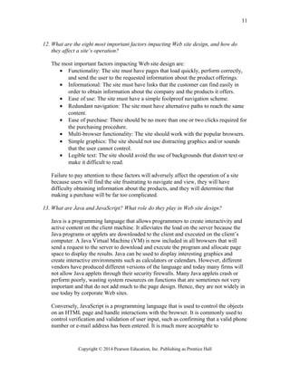 12. What are the eight most important factors impacting Web site design, and how do
they affect a site’s operation?
The most important factors impacting Web site design are:
• Functionality: The site must have pages that load quickly, perform correctly,
and send the user to the requested information about the product offerings.
• Informational: The site must have links that the customer can find easily in
order to obtain information about the company and the products it offers.
• Ease of use: The site must have a simple foolproof navigation scheme.
• Redundant navigation: The site must have alternative paths to reach the same
content.
• Ease of purchase: There should be no more than one or two clicks required for
the purchasing procedure.
• Multi-browser functionality: The site should work with the popular browsers.
• Simple graphics: The site should not use distracting graphics and/or sounds
that the user cannot control.
• Legible text: The site should avoid the use of backgrounds that distort text or
make it difficult to read.
Failure to pay attention to these factors will adversely affect the operation of a site
because users will find the site frustrating to navigate and view, they will have
difficulty obtaining information about the products, and they will determine that
making a purchase will be far too complicated.
13. What are Java and JavaScript? What role do they play in Web site design?
Java is a programming language that allows programmers to create interactivity and
active content on the client machine. It alleviates the load on the server because the
Java programs or applets are downloaded to the client and executed on the client’s
computer. A Java Virtual Machine (VM) is now included in all browsers that will
send a request to the server to download and execute the program and allocate page
space to display the results. Java can be used to display interesting graphics and
create interactive environments such as calculators or calendars. However, different
vendors have produced different versions of the language and today many firms will
not allow Java applets through their security firewalls. Many Java applets crash or
perform poorly, wasting system resources on functions that are sometimes not very
important and that do not add much to the page design. Hence, they are not widely in
use today by corporate Web sites.
Conversely, JavaScript is a programming language that is used to control the objects
on an HTML page and handle interactions with the browser. It is commonly used to
control verification and validation of user input, such as confirming that a valid phone
number or e-mail address has been entered. It is much more acceptable to
Copyright © 2014 Pearson Education, Inc. Publishing as Prentice Hall
11
 