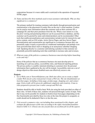 corporations because it is more stable and is restricted to the operation of requested
HTML pages.
14. Name and describe three methods used to treat customers individually. Why are they
significant to e-commerce?
The primary method for treating customers individually through personalization and
customization is the placement of cookie files on the user’s client machine. Cookies
can be used to store information about the customer such as their customer ID, a
campaign ID, and their prior purchases from the site. When a user returns to a site,
the prior viewing and purchasing behavior can be accessed from a database, and the
customer can be greeted by name and related products can be recommended. Other
tools that enable personalization and customization include tools for interactivity and
active content, such as CGI scripts, Active Server Pages, and Java Server Pages.
Personalization and customization are significant to e-commerce because they can
potentially make it nearly as powerful as a traditional marketplace and perhaps even
more powerful than direct mail or shopping at an anonymous suburban shopping
mall. Speaking directly to a customer and tailoring a product to that customer are
potentially powerful marketing tools that could help to increase sales and revenues.
15. What are some of the policies e-commerce businesses must develop before launching
a site and why?
Some of the policies that an e-commerce business site must develop prior to
launching are a privacy policy, accessibility rules, and financial reporting policies.
The privacy policy is a public statement detailing to customers how the personal
information that is gathered at the site will be treated. Accessibility rules are a set of
design objectives that ensure disabled users can effectively access a site.
Projects
1. Go to Webs.com or NetworkSolutions.com. Both sites allow you to create a simple
e-tailer Web site for a free trial period. Create a Web site. The site should feature at
least four pages, including a home page, product page, shopping cart, and contact
page. Extra credit will be given for additional complexity and creativity. Come to
class prepared to present your e-tailer concept and Web site.
Students should be able to build a basic Web site using the tools provided on either of
these sites. At both of these sites, students will proceed through a series of steps. Note
that it may not be possible for students to build at least four pages (depending on the
free functionality provided by these two sites at the time this project is assigned), so
credit should not be deducted if that is in fact the case.
2. Visit several e-commerce sites, not including those mentioned in this chapter, and
evaluate the effectiveness of the sites according to the eight criteria/functionalities
listed in Table 4.11. Choose one site you feel does an excellent job on all the aspects
Copyright © 2014 Pearson Education, Inc. Publishing as Prentice Hall
12
 