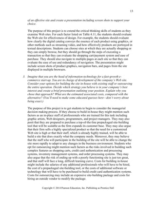 of an effective site and create a presentation including screen shots to support your
choice.
The purpose of this project is to extend the critical thinking skills of students as they
examine Web sites. For each factor listed on Table 4.11, the students should evaluate
the Web site for effectiveness of design. For example, the students should evaluate
how clearly the digital catalog conveys the essence of each product using graphics, or
other methods such as streaming video, and how effectively products are portrayed in
textual descriptions. Students can choose sites at which they are actually shopping or
they can simply browse, but they should go through the steps of executing a
transaction so that they can evaluate the shopping cart/payment system and ease of
purchase. They should also navigate to multiple pages at each site so that they can
evaluate the ease of use and redundancy of navigation. The presentation might
include screen shots of product graphics, navigation bars, and pages from the site
displayed in multiple browsers.
3. Imagine that you are the head of information technology for a fast-growth e-
commerce start-up. You are in charge of development of the company’s Web site.
Consider your options for building the site in-house with existing staff or outsourcing
the entire operation. Decide which strategy you believe is in your company’s best
interest and create a brief presentation outlining your position. Explain why you
chose that approach? What are the estimated associated costs, compared with the
alternative? (You’ll need to make some educated guesses here—don’t worry about
being exact.)
The purpose of this project is to get students to begin to consider the managerial
decision making process. If they choose to build in-house they might mention such
factors as an in-place staff of professionals who are trained for this task including
graphic artists, Web designers, programmers, and project managers. They may also
posit that they are prepared to purchase a top-of-the-line prepackaged site-building
tool that will be scalable as the firm expands its customer base. They may also argue
that their firm sells a highly specialized product so that the need for a customized
Web site is high or that their staff, which is already highly trained, will be able to
build a site that does exactly what the company needs. Moreover, they may believe
that the staff who will participate in the building of the site will be able to change the
site more rapidly to adapt to any changes in the business environment. Students who
opt for outsourcing might mention such factors as the risks involved in building such
complex features as shopping carts, credit card authentication and processing
systems, inventory management systems, and order processing systems. They may
also argue that the risk of ending up with a poorly functioning site is just too great,
and that staff will face a long, difficult learning curve. Costs for building in-house
might include the salaries of any additional professionals who will have to be hired,
the cost of a prepackaged site-building tool, or the costs of additional software or
technology that will have to be purchased to build credit card authentication systems.
Costs for outsourcing may include an expensive site-building package and costs for
hiring an outside vendor to modify the package.
Copyright © 2014 Pearson Education, Inc. Publishing as Prentice Hall
13
 
