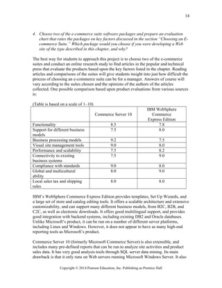 4. Choose two of the e-commerce suite software packages and prepare an evaluation
chart that rates the packages on key factors discussed in the section “Choosing an E-
commerce Suite.” Which package would you choose if you were developing a Web
site of the type described in this chapter, and why?
The best way for students to approach this project is to choose two of the e-commerce
suites and conduct an online research study to find articles in the popular and technical
press that evaluate the products based upon the key factors listed in the chapter. Reading
articles and comparisons of the suites will give students insight into just how difficult the
process of choosing an e-commerce suite can be for a manager. Answers of course will
vary according to the suites chosen and the opinions of the authors of the articles
collected. One possible comparison based upon product evaluations from various sources
is:
(Table is based on a scale of 1–10)
Commerce Server 10
IBM WebSphere
Commerce
Express Edition
Functionality 8.5 7.8
Support for different business
models
7.5 8.0
Business processing models 9.2 7.5
Visual site management tools 9.0 8.0
Performance and scalability 7.5 8.2
Connectivity to existing
business systems
7.5 9.0
Compliance with standards 9.0 8.0
Global and multicultural
ability
8.0 9.0
Local sales tax and shipping
rules
8.0 8.0
IBM’s WebSphere Commerce Express Edition provides templates, Set Up Wizards, and
a large set of store and catalog editing tools. It offers a scalable architecture and extensive
customizability, and can support many different business models, from B2C, B2B, and
C2C, as well as electronic downloads. It offers good multilingual support, and provides
good integration with backend systems, including existing DB2 and Oracle databases.
Unlike Microsoft’s product, it can be run on a number of different server platforms,
including Linux and Windows. However, it does not appear to have as many high-end
reporting tools as Microsoft’s product.
Commerce Server 10 (formerly Microsoft Commerce Server) is also extensible, and
includes many pre-defined reports that can be run to analyze site activities and product
sales data. It has very good analysis tools through SQL server data mining. Its main
drawback is that it only runs on Web servers running Microsoft Windows Server. It also
Copyright © 2014 Pearson Education, Inc. Publishing as Prentice Hall
14
 