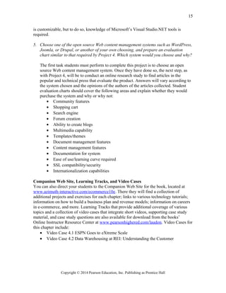 is customizable, but to do so, knowledge of Microsoft’s Visual Studio.NET tools is
required.
5. Choose one of the open source Web content management systems such as WordPress,
Joomla, or Drupal, or another of your own choosing, and prepare an evaluation
chart similar to that required by Project 4. Which system would you choose and why?
The first task students must perform to complete this project is to choose an open
source Web content management system. Once they have done so, the next step, as
with Project 4, will be to conduct an online research study to find articles in the
popular and technical press that evaluate the product. Answers will vary according to
the system chosen and the opinions of the authors of the articles collected. Student
evaluation charts should cover the following areas and explain whether they would
purchase the system and why or why not:
• Community features
• Shopping cart
• Search engine
• Forum creation
• Ability to create blogs
• Multimedia capability
• Templates/themes
• Document management features
• Content management features
• Documentation for system
• Ease of use/learning curve required
• SSL compatibility/security
• Internationalization capabilities
Companion Web Site, Learning Tracks, and Video Cases
You can also direct your students to the Companion Web Site for the book, located at
www.azimuth-interactive.com/ecommerce10e. There they will find a collection of
additional projects and exercises for each chapter; links to various technology tutorials;
information on how to build a business plan and revenue models; information on careers
in e-commerce, and more. Learning Tracks that provide additional coverage of various
topics and a collection of video cases that integrate short videos, supporting case study
material, and case study questions are also available for download from the books’
Online Instructor Resource Center at www.pearsonhighered.com/laudon. Video Cases for
this chapter include:
• Video Case 4.1 ESPN Goes to eXtreme Scale
• Video Case 4.2 Data Warehousing at REI: Understanding the Customer
Copyright © 2014 Pearson Education, Inc. Publishing as Prentice Hall
15
 