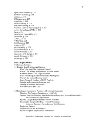 open source software, p. 215
hardware platform, p. 216
stateless, p. 216
I/O intensive, p. 217
scalability, p. 219
vertical scaling, p. 219
horizontal scaling, p. 219
Common Gateway Interface (CGI), p. 223
Active Server Pages (ASP), p. 224
Java, p. 224
Java Server Pages (JSP), p. 225
JavaScript, p. 225
ActiveX, p. 225
VBScript, p. 225
ColdFusion, p. 225
widget, p. 225
privacy policy, p. 227
accessibility rules, p. 227
mobile Web site, p. 227
responsive Web design, p. 241
mobile Web app, p. 228
native app, p. 230
Brief Chapter Outline
USA Today Redesigns
4.1 Imagine Your E-commerce Presence
What’s the Idea (The Visioning Process)
Where’s the Money: Business and Revenue Model
Who and Where Is the Target Audience
What Is the Ballpark? Characterize the Marketplace
Where’s the Content Coming from?
Know Yourself: Conduct a SWOT Analysis
Develop an E-commerce Presence Map
Develop a Timeline: Milestones
How Much Will This Cost?
4.2 Building an E-commerce Presence: A Systematic Approach
Planning: The Systems Development Life Cycle
Systems Analysis/Planning: Identify Business Objectives, Systems Functionality,
and Information Requirements
Systems Design: Hardware and Software Platforms
Building the Systems: In-House versus Outsourcing
Insight on Business: Curly Hair and Appillionaires
Testing the System
Implementation and Maintenance
Factors in Optimizing Web Site Performance
Copyright © 2014 Pearson Education, Inc. Publishing as Prentice Hall
2
 