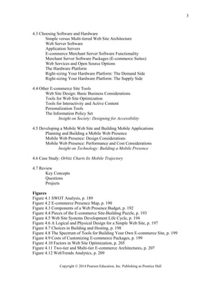 4.3 Choosing Software and Hardware
Simple versus Multi-tiered Web Site Architecture
Web Server Software
Application Servers
E-commerce Merchant Server Software Functionality
Merchant Server Software Packages (E-commerce Suites)
Web Services and Open Source Options
The Hardware Platform
Right-sizing Your Hardware Platform: The Demand Side
Right-sizing Your Hardware Platform: The Supply Side
4.4 Other E-commerce Site Tools
Web Site Design: Basic Business Considerations
Tools for Web Site Optimization
Tools for Interactivity and Active Content
Personalization Tools
The Information Policy Set
Insight on Society: Designing for Accessibility
4.5 Developing a Mobile Web Site and Building Mobile Applications
Planning and Building a Mobile Web Presence
Mobile Web Presence: Design Considerations
Mobile Web Presence: Performance and Cost Considerations
Insight on Technology: Building a Mobile Presence
4.6 Case Study: Orbitz Charts Its Mobile Trajectory
4.7 Review
Key Concepts
Questions
Projects
Figures
Figure 4.1 SWOT Analysis, p. 189
Figure 4.2 E-commerce Presence Map, p. 190
Figure 4.3 Components of a Web Presence Budget, p. 192
Figure 4.4 Pieces of the E-commerce Site-Building Puzzle, p. 193
Figure 4.5 Web Site Systems Development Life Cycle, p. 194
Figure 4.6 A Logical and Physical Design for a Simple Web Site, p. 197
Figure 4.7 Choices in Building and Hosting, p. 198
Figure 4.8 The Spectrum of Tools for Building Your Own E-commerce Site, p. 199
Figure 4.9 Costs of Customizing E-commerce Packages, p. 199
Figure 4.10 Factors in Web Site Optimization, p. 205
Figure 4.11 Two-tier and Multi-tier E-commerce Architectures, p. 207
Figure 4.12 WebTrends Analytics, p. 209
Copyright © 2014 Pearson Education, Inc. Publishing as Prentice Hall
3
 