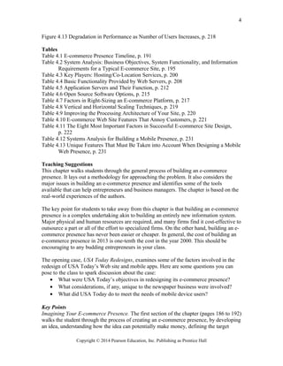 Figure 4.13 Degradation in Performance as Number of Users Increases, p. 218
Tables
Table 4.1 E-commerce Presence Timeline, p. 191
Table 4.2 System Analysis: Business Objectives, System Functionality, and Information
Requirements for a Typical E-commerce Site, p. 195
Table 4.3 Key Players: Hosting/Co-Location Services, p. 200
Table 4.4 Basic Functionality Provided by Web Servers, p. 208
Table 4.5 Application Servers and Their Function, p. 212
Table 4.6 Open Source Software Options, p. 215
Table 4.7 Factors in Right-Sizing an E-commerce Platform, p. 217
Table 4.8 Vertical and Horizontal Scaling Techniques, p. 219
Table 4.9 Improving the Processing Architecture of Your Site, p. 220
Table 4.10 E-commerce Web Site Features That Annoy Customers, p. 221
Table 4.11 The Eight Most Important Factors in Successful E-commerce Site Design,
p. 222
Table 4.12 Systems Analysis for Building a Mobile Presence, p. 231
Table 4.13 Unique Features That Must Be Taken into Account When Designing a Mobile
Web Presence, p. 231
Teaching Suggestions
This chapter walks students through the general process of building an e-commerce
presence. It lays out a methodology for approaching the problem. It also considers the
major issues in building an e-commerce presence and identifies some of the tools
available that can help entrepreneurs and business managers. The chapter is based on the
real-world experiences of the authors.
The key point for students to take away from this chapter is that building an e-commerce
presence is a complex undertaking akin to building an entirely new information system.
Major physical and human resources are required, and many firms find it cost-effective to
outsource a part or all of the effort to specialized firms. On the other hand, building an e-
commerce presence has never been easier or cheaper. In general, the cost of building an
e-commerce presence in 2013 is one-tenth the cost in the year 2000. This should be
encouraging to any budding entrepreneurs in your class.
The opening case, USA Today Redesigns, examines some of the factors involved in the
redesign of USA Today’s Web site and mobile apps. Here are some questions you can
pose to the class to spark discussion about the case:
• What were USA Today’s objectives in redesigning its e-commerce presence?
• What considerations, if any, unique to the newspaper business were involved?
• What did USA Today do to meet the needs of mobile device users?
Key Points
Imagining Your E-commerce Presence. The first section of the chapter (pages 186 to 192)
walks the student through the process of creating an e-commerce presence, by developing
an idea, understanding how the idea can potentially make money, defining the target
Copyright © 2014 Pearson Education, Inc. Publishing as Prentice Hall
4
 
