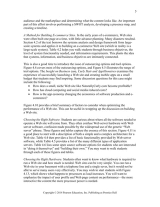 audience and the marketplace and determining what the content looks like. An important
part of this effort involves performing a SWOT analysis, developing a presence map, and
creating a timeline.
A Method for Building E-commerce Sites. In the early years of e-commerce, Web sites
were often built one page at a time, with little advance planning. Many disasters resulted.
Section 4.2 of the text borrows the systems analysis and design framework from large-
scale systems and applies it to building an e-commerce Web site (which in reality is a
large-scale system). Table 4.2 helps you walk students through business objectives, the
level of system functionality needed, and information requirements. This plants the idea
that systems, information, and business objectives are intimately connected.
This is also a good time to introduce the issue of outsourcing options and tool options.
Figure 4.4 covers most of the outsourcing options, and Figure 4.5 illustrates the range of
tool options. The Insight on Business case, Curly Hair and Appillionaires examines the
experience of successfully launching a Web site and creating mobile apps on a small
budget that students may find inspiring. Some discussion questions for this case might
include the following:
• How does a small, niche Web site like NaturallyCurly.com become profitable?
• How has cloud computing and social media reduced costs?
• How is the app economy changing the economics of software production and e-
commerce?
Figure 4.10 provides a brief summary of factors to consider when optimizing the
performance of a Web site. This can be useful in wrapping up the discussion on building
a Web site.
Choosing the Right Software. Students are curious about where all the software needed to
operate a Web site will come from. They often confuse Web server hardware with Web
server software, confusion made possible by the widespread use of the generic “Web
server” phrase. Three figures and tables capture the essence of this section. Figure 4.11 is
a good place to start with a description of both a simple and a complex architecture for a
Web site. Table 4.4 then provides a list of basic functionality provided by Web server
software, while Table 4.5 provides a list of the many different types of application
servers. Table 4.6 lists some open source software options for students who are interested
in “doing it themselves” and “building their own.” You may want to walk students
through each of these figures and tables.
Choosing the Right Hardware. Students often want to know what hardware is required to
run a Web site and how much is needed. Web sites can be very simple. You can run a
Web site in your basement with a telephone line and a single sever, but it would not be
able to serve many users very effectively. You may wish to start students with Figure
4.13, which shows what happens to processors as load increases. You will want to
emphasize the impact of user profile and Web page content on performance—the more
interactive the content the more processor power is needed.
Copyright © 2014 Pearson Education, Inc. Publishing as Prentice Hall
5
 