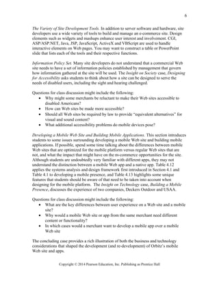 The Variety of Site Development Tools. In addition to server software and hardware, site
developers use a wide variety of tools to build and manage an e-commerce site. Design
elements such as widgets and mashups enhance user interest and involvement. CGI,
ASP/ASP.NET, Java, JSP, JavaScript, ActiveX and VBScript are used to handle
interactive elements on Web pages. You may want to construct a table or PowerPoint
slide that lists each of the tools and their respective functions.
Information Policy Set. Many site developers do not understand that a commercial Web
site needs to have a set of information policies established by management that govern
how information gathered at the site will be used. The Insight on Society case, Designing
for Accessibility asks students to think about how a site can be designed to serve the
needs of disabled users, including the sight and hearing challenged.
Questions for class discussion might include the following:
• Why might some merchants be reluctant to make their Web sites accessible to
disabled Americans?
• How can Web sites be made more accessible?
• Should all Web sites be required by law to provide “equivalent alternatives” for
visual and sound content?
• What additional accessibility problems do mobile devices pose?
Developing a Mobile Web Site and Building Mobile Applications. This section introduces
students to some issues surrounding developing a mobile Web site and building mobile
applications. If possible, spend some time talking about the differences between mobile
Web sites that are optimized for the mobile platform versus regular Web sites that are
not, and what the impact that might have on the m-commerce opportunities for the site.
Although students are undoubtedly very familiar with different apps, they may not
understand the distinction between a mobile Web app and a native app. Table 4.12
applies the systems analysis and design framework first introduced in Section 4.1 and
Table 4.1 to developing a mobile presence, and Table 4.13 highlights some unique
features that students should be aware of that need to be taken into account when
designing for the mobile platform. The Insight on Technology case, Building a Mobile
Presence, discusses the experience of two companies, Deckers Outdoor and USAA.
Questions for class discussion might include the following:
• What are the key differences between user experience on a Web site and a mobile
site?
• Why would a mobile Web site or app from the same merchant need different
content or functionality?
• In which cases would a merchant want to develop a mobile app over a mobile
Web site
The concluding case provides a rich illustration of both the business and technology
considerations that shaped the development (and re-development) of Orbitz’s mobile
Web site and apps.
Copyright © 2014 Pearson Education, Inc. Publishing as Prentice Hall
6
 